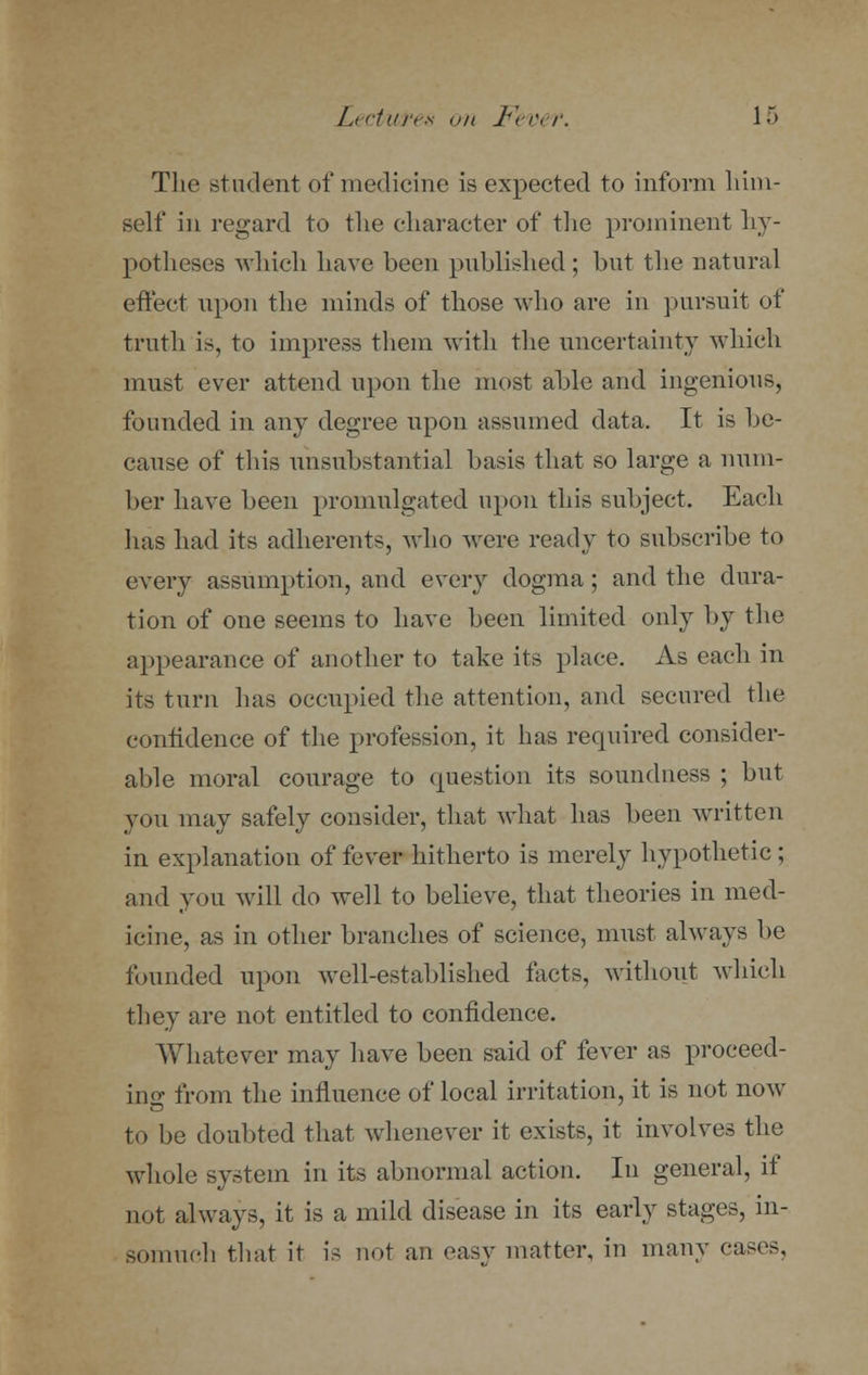 The student of medicine is expected to inform him- self in regard to the character of the prominent hy- potheses which have been published; but the natural effect upon the minds of those who are in pursuit of truth is, to impress them with the uncertainty which must ever attend upon the most able and ingenious, founded in any degree upon assumed data. It is be- cause of this unsubstantial basis that so large a num- ber have been promulgated upon this subject. Each has had its adherents, who were ready to subscribe to every assumption, and every dogma; and the dura- tion of one seems to have been limited only by the appearance of another to take its place. As each in its turn has occupied the attention, and secured the confidence of the profession, it has required consider- able moral courage to question its soundness ; but you may safely consider, that what has been written in explanation of fever hitherto is merely hypothetic ; and you will do well to believe, that theories in med- icine, as in other branches of science, must always be founded upon well-established facts, without which they are not entitled to confidence. Whatever may have been said of fever as proceed- ing from the influence of local irritation, it is not now to be doubted that whenever it exists, it involves the whole system in its abnormal action. In general, if not always, it is a mild disease in its early stages, in- somuch that it is not an easy matter, in many cases,