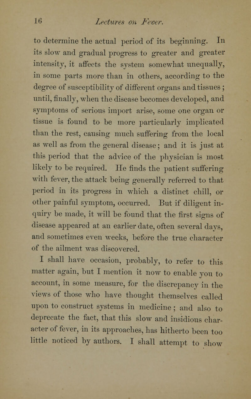 to determine the actual period of its beginning. In its slow and gradual progress to greater and greater intensity, it affects the system somewhat unequally, in some parts more than in others, according to the degree of susceptibility of different organs and tissues ; until, finally, when the disease becomes developed, and symptoms of serious import arise, some one organ or tissue is found to be more particularly implicated than the rest, causing much suffering from the local as well as from the general disease; and it is just at this period that the advice of the physician is most likely to be required. He finds the patient suffering with fever, the attack being generally referred to that period in its progress in which a distinct chill, or other painful symptom, occurred. But if diligent in- quiry be made, it will be found that the first signs of disease appeared at an earlier date, often several days, and sometimes even weeks, before the true character of the ailment was discovered. I shall have occasion, probably, to refer to this matter again, but I mention it now to enable you to account, in some measure, for the discrepancy in the views of those who have thought themselves called upon to construct systems in medicine ; and also to deprecate the fact, that this slow and insidious char- acter of fever, in its approaches, has hitherto been too little noticed by authors. I shall attempt to show