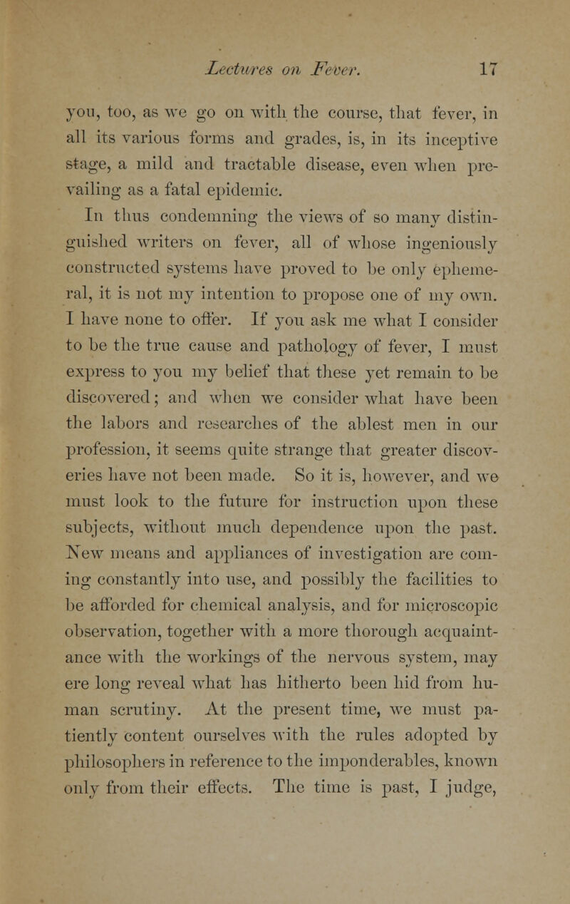 you, too, as we go on with the course, that fever, in all its various forms and grades, is, in its inceptive stage, a mild and tractable disease, even when pre- vailing as a fatal epidemic. In thus condemning the views of so many distin- guished writers on fever, all of whose ingeniously constructed systems have proved to be only epheme- ral, it is not my intention to propose one of my own. I have none to offer. If you ask me what I consider to be the true cause and pathology of fever, I must express to you my belief that these yet remain to be discovered; and when we consider what have been the labors and researches of the ablest men in our profession, it seems quite strange that greater discov- eries have not been made. So it is, however, and we must look to the future for instruction upon these subjects, without much dependence upon the past. New means and appliances of investigation are coin- ing constantly into use, and possibly the facilities to be afforded for chemical analysis, and for microscopic observation, together with a more thorough accpiaint- ance with the workings of the nervous system, may ere long reveal what has hitherto been hid from hu- man scrutiny. At the present time, we must pa- tiently content ourselves with the rules adopted by philosophers in reference to the imponderables, known only from their effects. The time is past, I judge,