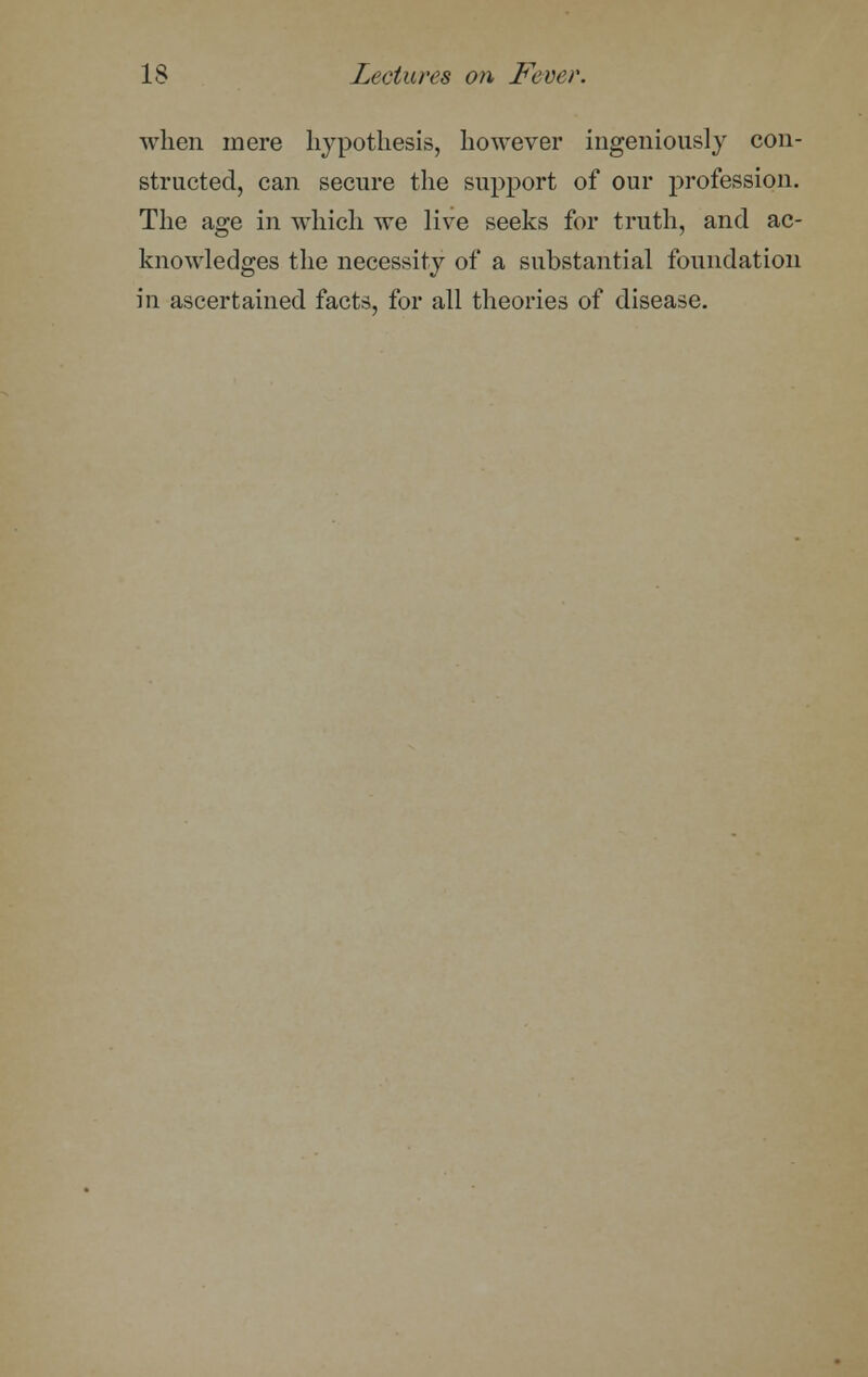 when mere hypothesis, however ingeniously con- structed, can secure the support of our profession. The age in which we live seeks for truth, and ac- knowledges the necessity of a substantial foundation in ascertained facts, for all theories of disease.