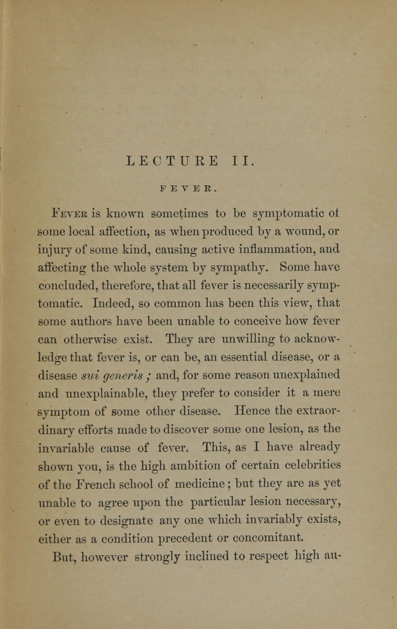 LECTUEE II. FEVER. Fever is known sometimes to be symptomatic ol some local affection, as when produced by a wound, or injury of some kind, causing active inflammation, and affecting the whole system by sympathy. Some have concluded, therefore, that all fever is necessarily symp- tomatic. Indeed, so common has been this view, that some authors have been unable to conceive how fever can otherwise exist. They are unwilling to acknow- ledge that fever is, or can be, an essential disease, or a disease sui generis y and, for some reason unexplained and unexplainable, they prefer to consider it a mere symptom of some other disease. Hence the extraor- dinary efforts made to discover some one lesion, as the invariable cause of fever. This, as I have already shown you, is the high ambition of certain celebrities of the French school of medicine; but they are as yet unable to agree upon the particular lesion necessary, or even to designate any one which invariably exists, either as a condition precedent or concomitant. But, however strongly inclined to respect high an-