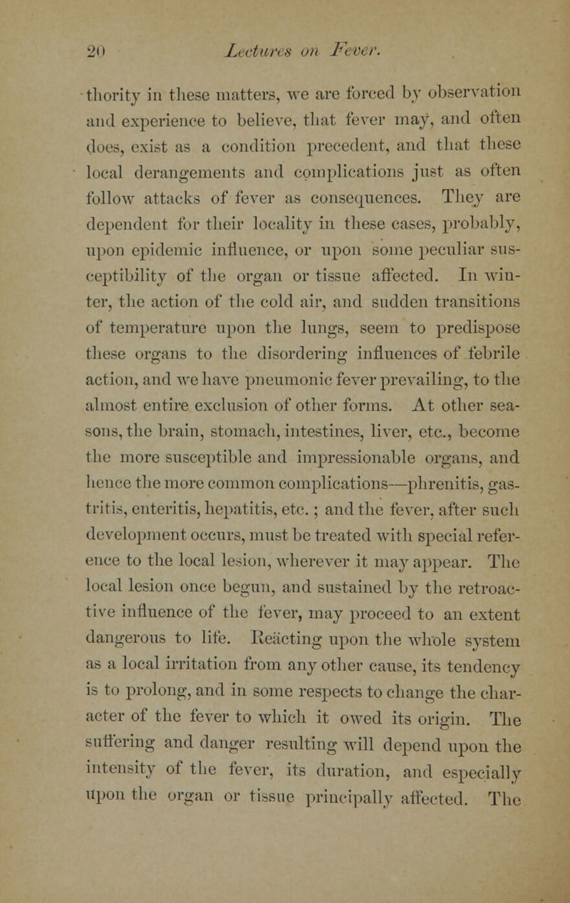 thority in these matters, we are forced by observation and experience to believe, that fever may, and often docs, exist as a condition precedent, and that these local derangements and complications jnst as often follow attacks of fever as consequences. They are dependent for their locality in these cases, probably, upon epidemic influence, or upon some peculiar sus- ceptibility of the organ or tissue affected. In win- ter, the action of the cold air, and sadden transitions of temperature upon the lungs, seem to predispose these organs to the disordering influences of febrile action, and we have pneumonic fever prevailing, to the almost entire exclusion of other forms. At other sea- sons, the brain, stomach, intestines, liver, etc., become the more susceptible and impressionable organs, and hence the more common complications—phrenitis, gas- tritis, enteritis, hepatitis, etc.; and the fever, after such development occurs, must be treated with special refer- ence to the local lesion, wherever it may appear. The local lesion once begun, and sustained by the retroac- tive influence of the fever, may proceed to an extent dangerous to life. Reacting upon the whole system as a local irritation from any other cause, its tendency is to prolong, and in some respects to change the char- acter of the fever to which it owed its origin. The suffering and clanger resulting will depend upon the intensity of the fever, its duration, and especially upon the organ or tissue principally affected. The