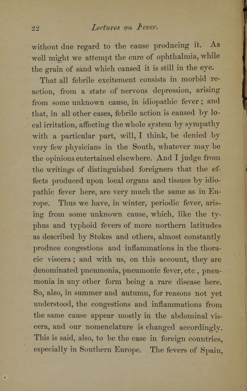 without due regard to the cause producing it. As well might we attempt the cure of ophthalmia, while the grain of sand which caused it is still in the eye. That all febrile excitement consists in morbid re- action, from a state of nervous depression, arising from some unknown cause, in idiopathic fever ; and that, in all other cases, febrile action is caused by lo- cal irritation, affecting the whole system by sympathy with a particular part, will, I think, be denied by very few physicians in the South, whatever may be the opinions entertained elsewhere. And I judge from the writings of distinguished foreigners that the ef- fects produced upon local organs and tissues by idio- pathic fever here, are very much the same as in Eu- rope. Thus we have, in winter, periodic fever, aris- ing from some unknown cause, which, like the ty- phus and typhoid fevers of more northern latitudes as described by Stokes and others, almost constantly produce congestions and inflammations in the thora- cic viscera; and with us, on this account, they are denominated pneumonia, pneumonic fever, etc., pneu- monia in any other form being a rare disease here. So, also, in summer and autumn, for reasons not yet understood, the congestions and inflammations from the same cause appear mostly in the abdominal vis- cera, and our nomenclature is changed accordinglv. This is said, also, to be the case in foreign countries, especially in Southern Europe. The fevers of Spain,
