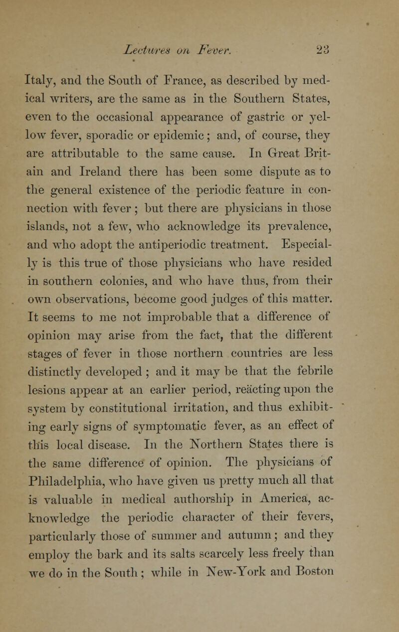 Italy, and the South of France, as described by med- ical writers, are the same as in the Southern States, even to the occasional appearance of gastric or yel- low fever, sporadic or epidemic; and, of course, they are attributable to the same cause. In Great Brit- ain and Ireland there has been some dispute as to the general existence of the periodic feature in con- nection with fever ; but there are physicians in those islands, not a few, who acknowledge its prevalence, and who adopt the antiperiodic treatment. Especial- ly is this true of those physicians who have resided in southern colonies, and who have thus, from their own observations, become good judges of this matter. It seems to me not improbable that a difference of opinion may arise from the fact, that the different stages of fever in those northern countries are less distinctly developed ; and it may be that the febrile lesions appear at an earlier period, reacting upon the system by constitutional irritation, and thus exhibit- ing early signs of symptomatic fever, as an effect of this local disease. In the Northern States there is the same difference of opinion. The physicians of Philadelphia, who have given us pretty much all that is valuable in medical authorship in America, ac- knowledge the periodic character of their fevers, particularly those of summer and autumn; and they employ the bark and its salts scarcely less freely than we do in the South ; while in New-York and Boston