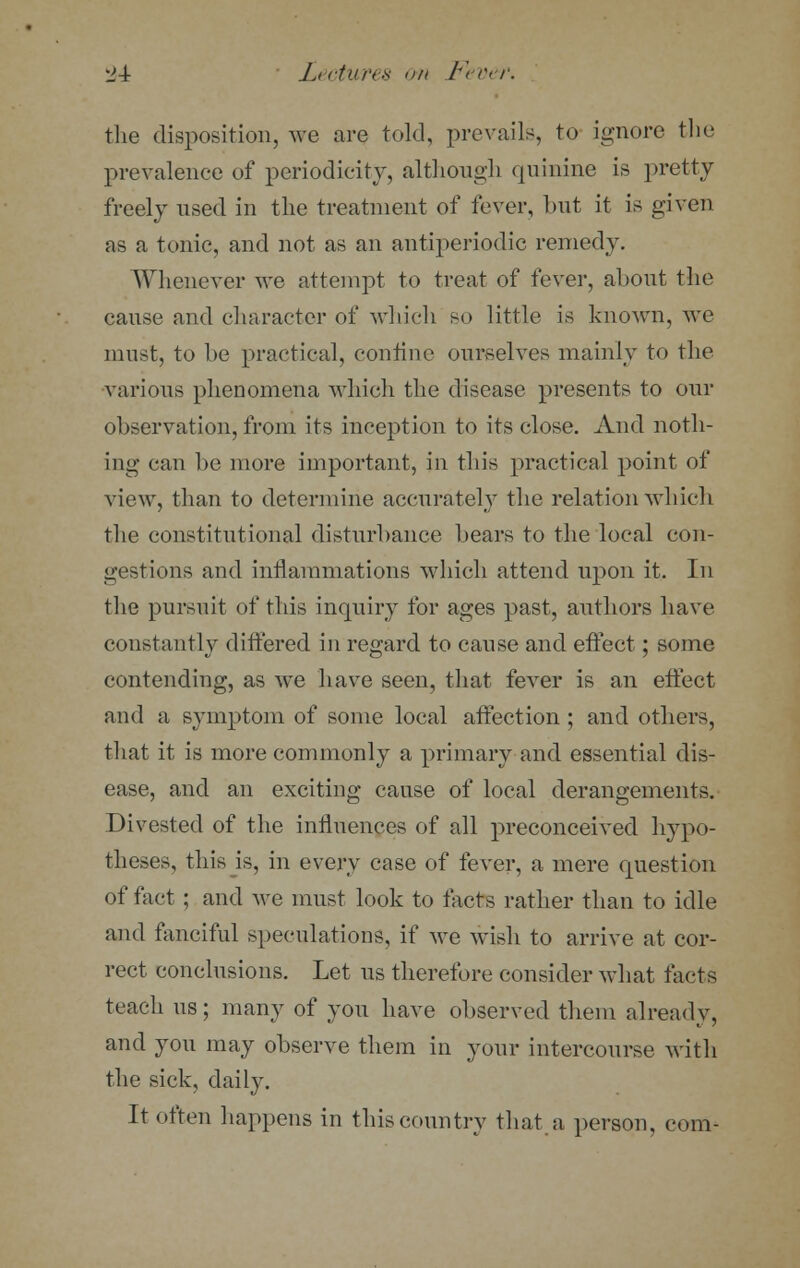 the disposition, we are told, prevails, to ignore the prevalence of periodicity, although quinine is pretty freely used in the treatment of fever, but it is given as a tonic, and not as an antiperiodic remedy. Whenever we attempt to treat of fever, about the cause and character of which so little is known, we must, to be practical, confine ourselves mainly to the various phenomena which the disease presents to our observation, from its inception to its close. And noth- ing can be more important, in this practical point of view, than to determine accurately the relation which the constitutional disturbance bears to the local con- gestions and inflammations which attend upon it. In the pursuit of this inquiry for ages past, authors have constantly differed in regard to cause and effect; some contending, as we have seen, that fever is an effect and a symptom of some local affection ; and others, that it is more commonly a primary and essential dis- ease, and an exciting cause of local derangements. Divested of the influences of all preconceived hypo- theses, this is, in every case of fever, a mere question of fact ; and we must look to facts rather than to idle and fanciful speculations, if we wish to arrive at cor- rect conclusions. Let us therefore consider what tacts teach us; many of you have observed them already, and you may observe them in your intercourse with the sick, daily. It often happens in this country that a person, com-