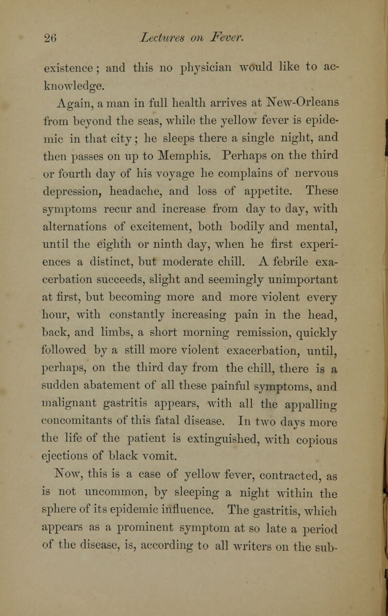 existence; and this no physician would like to ac- knowledge. Again, a man in full health arrives at New-Orleans from beyond the seas, while the yellow fever is epide- mic in that city; he sleeps there a single night, and then passes on up to Memphis. Perhaps on the third or fourth day of his voyage he complains of nervous depression, headache, and loss of appetite. These symptoms recur and increase from day to day, with alternations of excitement, both bodily and mental, until the eighth or ninth day, when he first experi- ences a distinct, but moderate chill. A febrile exa- cerbation succeeds, slight and seemingly unimportant at first, but becoming more and more violent every hour, with constantly increasing pain in the head, back, and limbs, a short morning remission, quickly followed by a still more violent exacerbation, until, perhaps, on the third day from the chill, there is a sudden abatement of all these painful symptoms, and malignant gastritis appears, with all the appalling concomitants of this fatal disease. In two days more the life of the patient is extinguished, with copious ejections of black vomit. Now, this is a case of yellow fever, contracted, as is not uncommon, by sleeping a night within the sphere of its epidemic influence. The gastritis, which appears as a prominent symptom at so late a period of the disease, is, according to all writers on the sub-