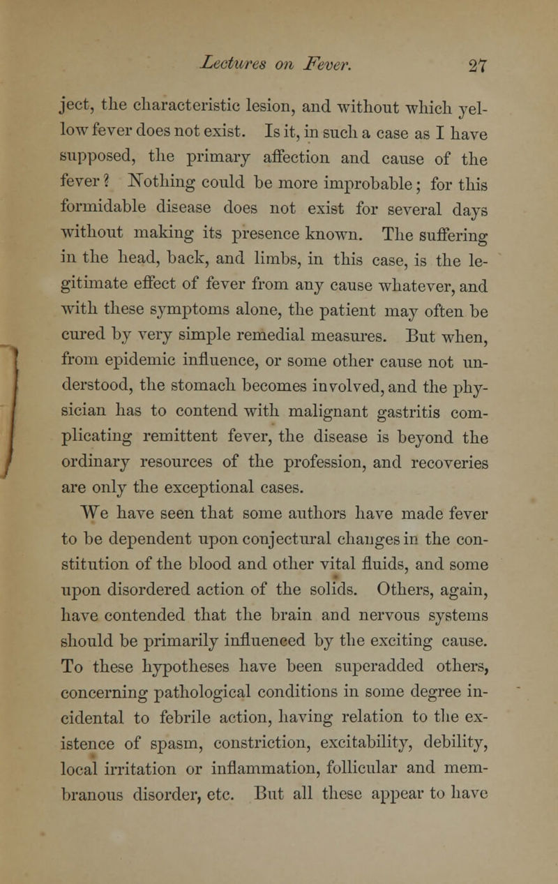 ject, the characteristic lesion, and without which yel- low fever does not exist. Is it, in such a case as I have supposed, the primary affection and cause of the fever ? Nothing could be more improbable; for this formidable disease does not exist for several days without making its presence known. The suffering in the head, back, and limbs, in this case, is the le- gitimate effect of fever from any cause whatever, and with these symptoms alone, the patient may often be cured by very simple remedial measures. But when, from epidemic influence, or some other cause not un- derstood, the stomach becomes involved, and the phy- sician has to contend with malignant gastritis com- plicating remittent fever, the disease is beyond the ordinary resources of the profession, and recoveries are only the exceptional cases. We have seen that some authors have made fever to be dependent upon conjectural changes in the con- stitution of the blood and other vital fluids, and some upon disordered action of the solids. Others, again, have contended that the brain and nervous systems should be primarily influenced by the exciting cause. To these hypotheses have been superadded others, concerning pathological conditions in some degree in- cidental to febrile action, having relation to the ex- istence of spasm, constriction, excitability, debility, local irritation or inflammation, follicular and mem- branous disorder, etc. But all these appear to have