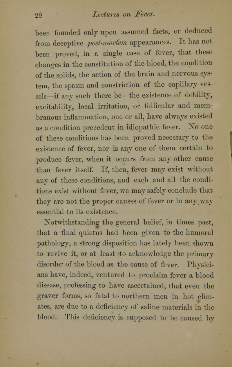 been founded only upon assumed facts, or deduced from deceptive post-mortem appearances. It has not been proved, in a single case of fever, that these changes in the constitution of the blood, the condition of the solids, the action of the brain and nervous sys- tem, the spasm and constriction of the capillary ves- sels—if any such there be—the existence of debility, excitability, local irritation, or follicular and mem- branous inflammation, one or all, have always existed as a condition precedent in idiopathic fever. No one of these conditions has been proved necessary to the existence of fever, nor is any one of them certain to produce fever, when it occurs from any other cause than fever itself. If, then, fever may exist without any of these conditions, and each and all the condi- tions exist without fever, we may safely conclude that they are not the proper causes of fever or in any way essential to its existence. Notwithstanding the general belief, in times past, that a final quietus had been given to the humoral pathology, a strong disposition has lately been shown to revive it, or at least to acknowledge the primary disorder of the blood as the cause of fever. Physici- ans have, indeed, ventured to proclaim fever a blood disease, professing to have ascertained, that even the graver forms, so fatal to northern men in hot clim- ates, are due to a deficiency of saline materials in the blood. This deficiency is supposed to be caused by