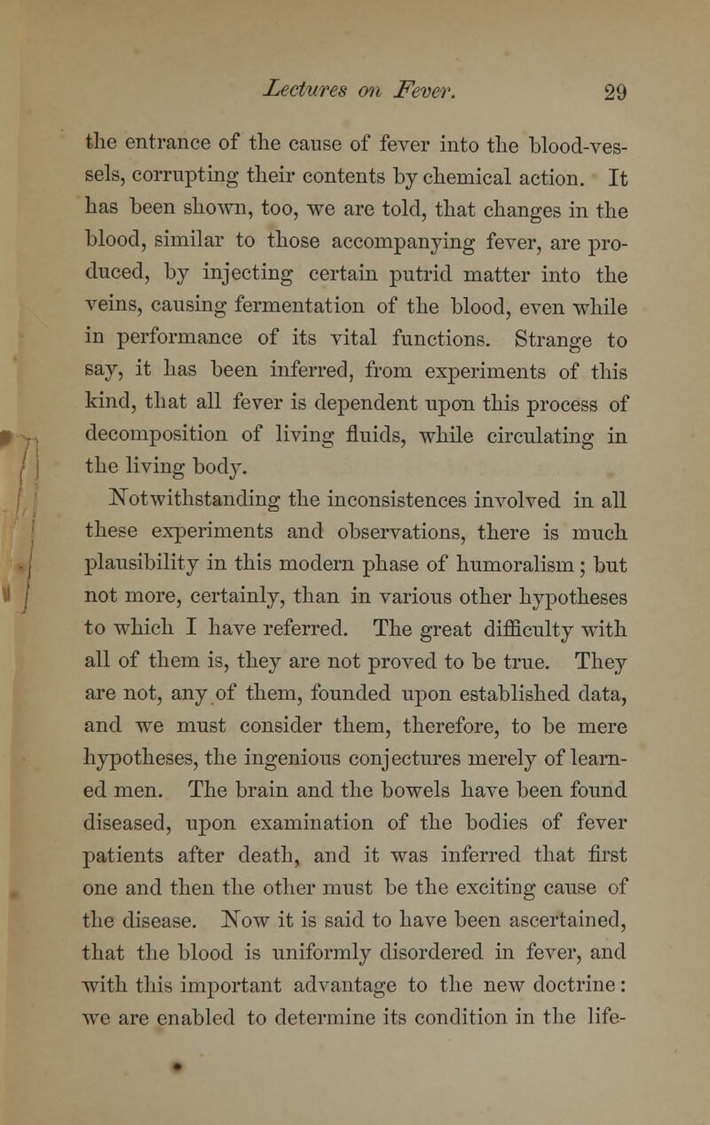 the entrance of the cause of fever into the blood-ves- sels, corrupting their contents by chemical action. It has been shown, too, we are told, that changes in the blood, similar to those accompanying fever, are pro- duced, by injecting certain putrid matter into the veins, causing fermentation of the blood, even while in performance of its vital functions. Strange to say, it has been inferred, from experiments of this kind, that all fever is dependent upon this process of decomposition of living fluids, while circulating in the living body. Notwithstanding the inconsistences involved in all these experiments and observations, there is much plausibility in this modern phase of humoralism; but not more, certainly, than in various other hypotheses to which I have referred. The great difficulty with all of them is, they are not proved to be true. They are not, any of them, founded upon established data, and we must consider them, therefore, to be mere hypotheses, the ingenious conjectures merely of learn- ed men. The brain and the bowels have been found diseased, upon examination of the bodies of fever patients after death, and it was inferred that first one and then the other must be the exciting cause of the disease. Now it is said to have been ascertained, that the blood is uniformly disordered in fever, and with this important advantage to the new doctrine: we are enabled to determine its condition in the life-