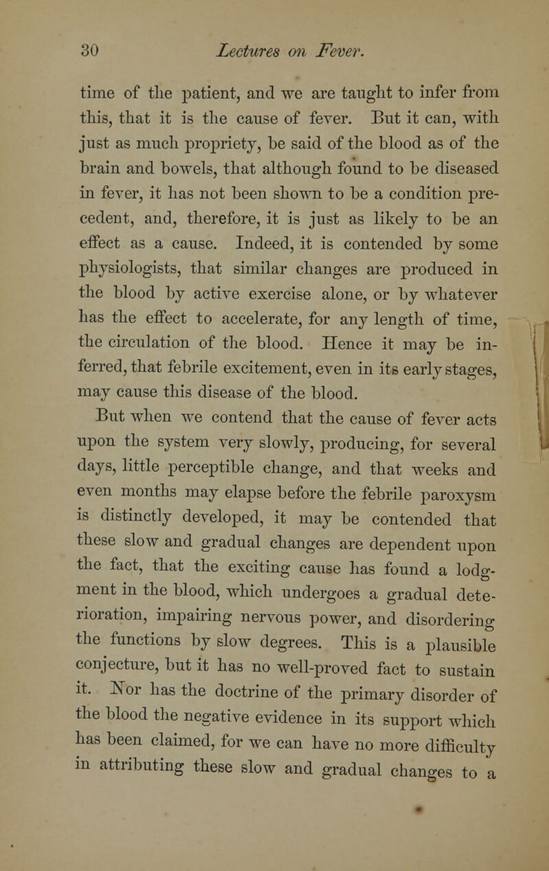 time of the patient, and we are taught to infer from this, that it is the cause of fever. But it can, with just as much propriety, be said of the blood as of the brain and bowels, that although found to be diseased in fever, it has not been shown to be a condition pre- cedent, and, therefore, it is just as likely to be an effect as a cause. Indeed, it is contended by some physiologists, that similar changes are produced in the blood by active exercise alone, or by whatever has the effect to accelerate, for any length of time, the circulation of the blood. Hence it may be in- ferred, that febrile excitement, even in its early stages, may cause this disease of the blood. But when we contend that the cause of fever acts upon the system very slowly, producing, for several days, little perceptible change, and that weeks and even months may elapse before the febrile paroxysm is distinctly developed, it may be contended that these slow and gradual changes are dependent upon the fact, that the exciting cause has found a lodg- ment in the blood, which undergoes a gradual dete- rioration, impairing nervous power, and disordering the functions by slow degrees. This is a plausible conjecture, but it has no well-proved fact to sustain it. Nor has the doctrine of the primary disorder of the blood the negative evidence in its support which has been claimed, for we can have no more difficulty in attributing these slow and gradual changes to a