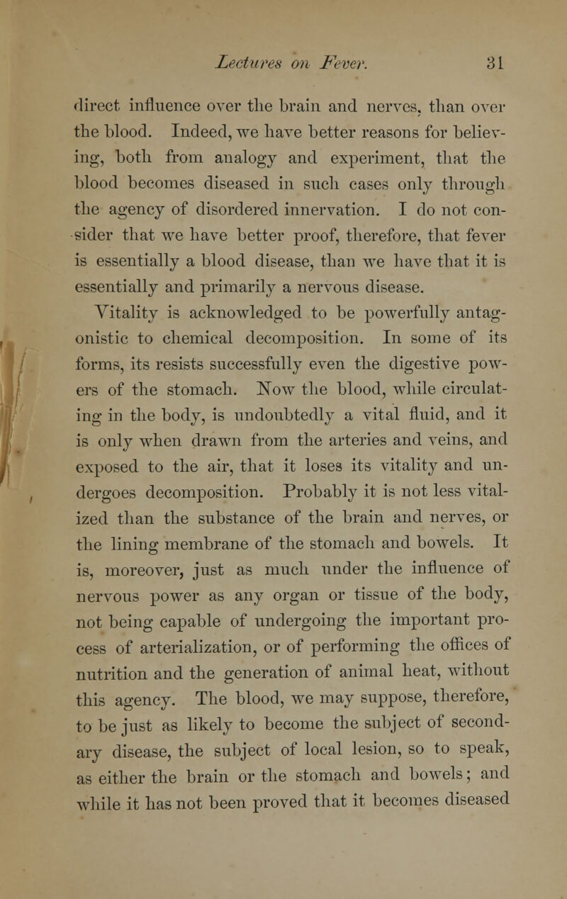 direct influence over the brain and nerves, than over the blood. Indeed, we have better reasons for believ- ing, both from analogy and experiment, that the blood becomes diseased in such cases only through the agency of disordered innervation. I do not con- sider that we have better proof, therefore, that fever is essentially a blood disease, than we have that it is essentially and primarily a nervous disease. Vitality is acknowledged to be powerfully antag- onistic to chemical decomposition. In some of its forms, its resists successfully even the digestive pow- ers of the stomach. Now the blood, while circulat- ing in the body, is undoubtedly a vital fluid, and it is only when drawn from the arteries and veins, and exposed to the air, that it loses its vitality and un- dergoes decomposition. Probably it is not less vital- ized than the substance of the brain and nerves, or the lining membrane of the stomach and bowels. It is, moreover, just as much under the influence of nervous power as any organ or tissue of the body, not being capable of undergoing the important pro- cess of arterialization, or of performing the offices of nutrition and the generation of animal heat, without this agency. The blood, we may suppose, therefore, to be just as likely to become the subject of second- ary disease, the subject of local lesion, so to speak, as either the brain or the stomach and bowels; and while it has not been proved that it becomes diseased