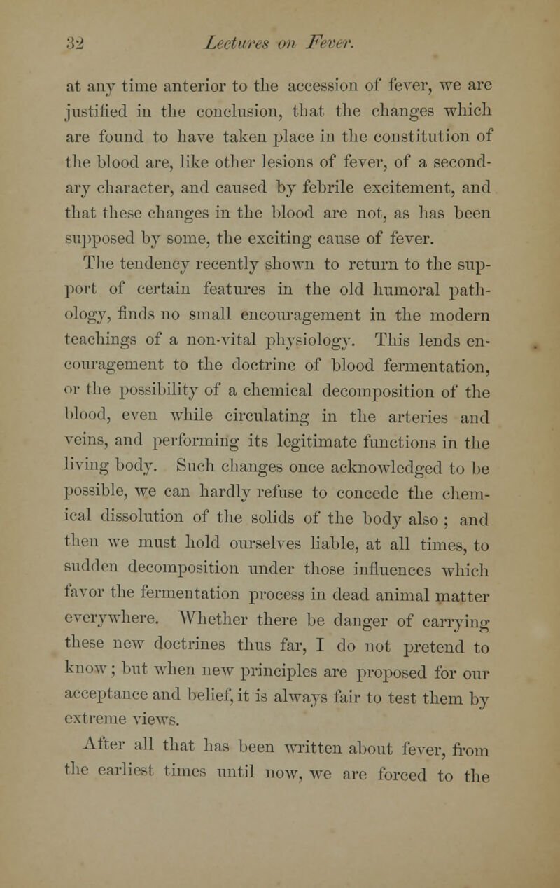 at any time anterior to the accession of fever, we are justified in the conclusion, that the changes which are found to have taken place in the constitution of the blood are, like other lesions of fever, of a second- ary character, and caused by febrile excitement, and that these changes in the blood are not, as has been supposed by some, the exciting cause of fever. The tendency recently shown to return to the sup- port of certain features in the old humoral path- ology, finds no small encouragement in the modern teachings of a non-vital physiology. This lends en- couragement to the doctrine of blood fermentation, or the possibility of a chemical decomposition of the Mood, even while circulating in the arteries and veins, and performing its legitimate functions in the living body. Such changes once acknowledged to be possible, we can hardly refuse to concede the chem- ical dissolution of the solids of the body also ; and then we must hold ourselves liable, at all times, to sudden decomposition under those influences which favor the fermentation process in dead animal matter everywhere. Whether there be danger of carrying these new doctrines thus far, I do not pretend to know; but when new principles are proposed for our acceptance and belief, it is always fair to test them by extreme views. After all that has been written about fever, from the earliest times until now, we are forced to the