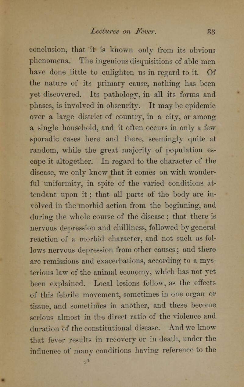 conclusion, that it is known only from its obvious phenomena. The ingenious disquisitions of able men have done little to enlighten us in regard to it. Of the nature of its primary cause, nothing has been yet discovered. Its pathology, in all its forms and phases, is involved in obscurity. It may be epidemic over a large district of country, in a city, or among a single household, and it often occurs in only a few sporadic cases here and there, seemingly quite at random, while the great majority of population es- cape it altogether. In regard to the character of the disease, we only know that it comes on with wonder- ful uniformity, in spite of the varied conditions at- tendant upon it; that all parts of the body are in- volved in the morbid action from the beginning, and during the whole course of the disease ; that there is nervous depression and chilliness, followed by general reaction of a morbid character, and not such as fol- lows nervous depression from other causes; and there are remissions and exacerbations, according to a mys- terious law of the animal economy, which has not yet been explained. Local lesions follow, as the effects of this febrile movement, sometimes in one organ or tissue, and sometimes in another, and these become serious almost in the direct ratio of the violence and duration of the constitutional disease. And we know that fever results in recovery or in death, under the influence of many conditions having reference to the 9*