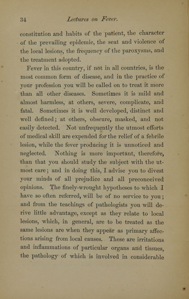 constitution and habits of the patient, the character of the prevailing epidemic, the seat and violence of the local lesions, the frequency of the paroxysms, and the treatment adopted. Fever in this country, if not in all countries, is the most common form of disease, and in the practice of your profession you will be called on to treat it more than all other diseases. Sometimes it is mild and almost harmless, at others, severe, complicate, and fatal. Sometimes it is well developed, distinct and well defined; at others, obscure, masked, and not easily detected. Not unfrequently the utmost efforts of medical skill are expended for the relief of a febrile lesion, while the fever producing it is unnoticed and neglected. Nothing is more important, therefore, than that you should study the subject with the ut- most care; and in doing this, I advise you to divest your minds of all prejudice and all preconceived opinions. The finely-wrought hypotheses to which I have so often referred, will be of no service to you; and from the teachings of pathologists you will de- rive little advantage, except as they relate to local lesions, which, in general, are to be treated as the same lesions are when they appear as primary affec- tions arising from local causes. These are irritations and inflammations of particular organs and tissues, the pathology of which is involved in considerable