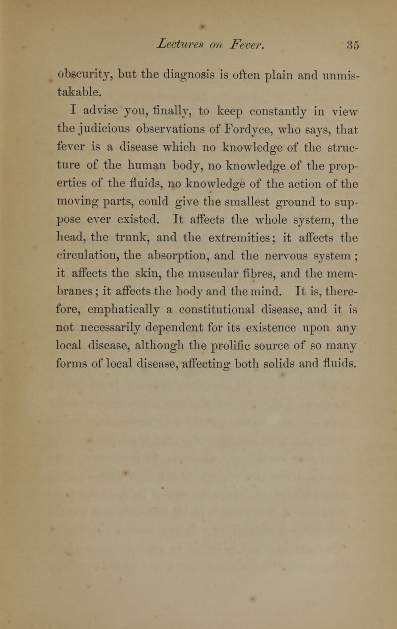 obscurity, but the diagnosis is often plain and unmis- takable. I advise you, finally, to keep constantly in view the judicious observations of'Fordyce, who says, that fever is a disease which no knowledge of the struc- ture of the human body, no knowledge of the prop- erties of the fluids, no knowledge of the action of the moving parts, could give the smallest ground to sup- pose ever existed. It affects the whole system, the head, the trunk, and the extremities; it affects the circulation, the absorption, and the nervous system ; it affects the skin, the muscular fibres, and the mem- branes ; it affects the body and the mind. It is, there- fore, emphatically a constitutional disease, and it is not necessarily dependent for its existence upon any local disease, although the prolific source of so many forms of local disease, affecting both solids and fluids.