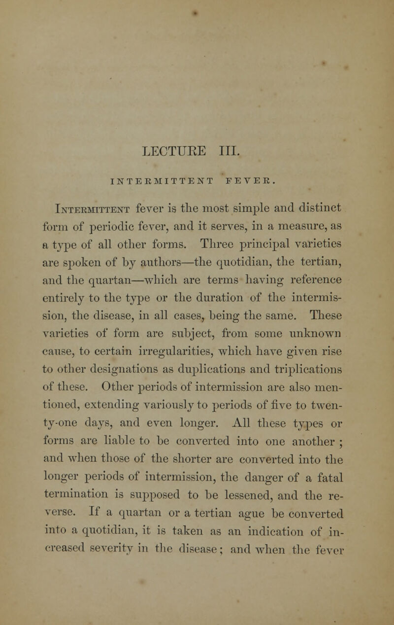 LECTUKE III. INTERMITTENT FEVER. Intermittent fever is the most simple and distinct form of periodic fever, and it serves, in a measure, as a type of all other forms. Three principal varieties are spoken of by authors—the quotidian, the tertian, and the quartan—which are terms having reference entirely to the type or the duration of the intermis- sion, the disease, in all cases, being the same. These varieties of form are subject, from some unknown e;uise, to certain irregularities, which have given rise to other designations as duplications and triplications of these. Other periods of intermission are also men- tioned, extending variously to periods of five to twen- ty-one days, and even longer. All these types or forms are liable to be converted into one another ; and when those of the shorter are converted into the longer periods of intermission, the danger of a fatal termination is supposed to be lessened, and the re- verse. If a quartan or a tertian ague be converted into a quotidian, it is taken as an indication of in- creased severity in the disease; and when the fever