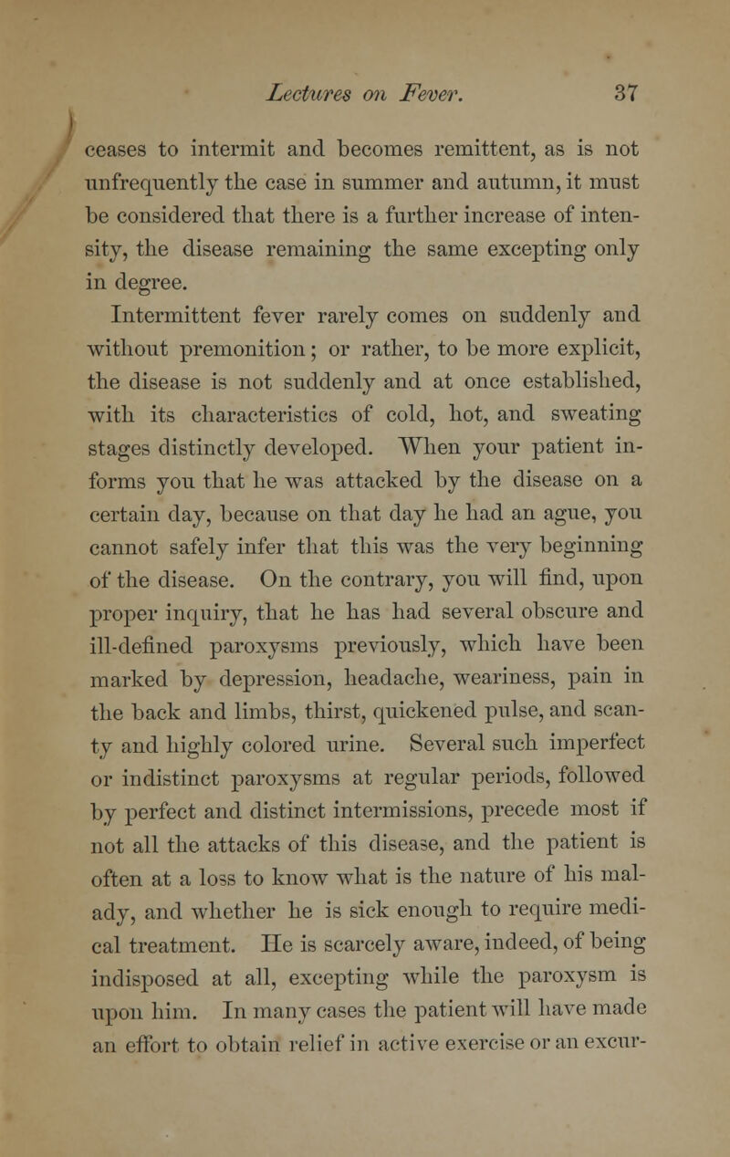 ceases to intermit and becomes remittent, as is not unfrequently the case in summer and autumn, it must be considered that there is a further increase of inten- sity, the disease remaining the same excepting only in degree. Intermittent fever rarely comes on suddenly and without premonition; or rather, to be more explicit, the disease is not suddenly and at once established, with its characteristics of cold, hot, and sweating stages distinctly developed. When your patient in- forms you that he was attacked by the disease on a certain day, because on that day he had an ague, you cannot safely infer that this was the very beginning of the disease. On the contrary, you will find, upon proper inquiry, that he has had several obscure and ill-defined paroxysms previously, which have been marked by depression, headache, weariness, pain in the back and limbs, thirst, quickened pulse, and scan- ty and highly colored urine. Several such imperfect or indistinct paroxysms at regular periods, followed by perfect and distinct intermissions, precede most if not all the attacks of this disease, and the patient is often at a loss to know what is the nature of his mal- ady, and whether he is sick enough to require medi- cal treatment. He is scarcely aware, indeed, of being indisposed at all, excepting while the paroxysm is upon him. In many cases the patient will have made an effort to obtain relief in active exercise or an excur-