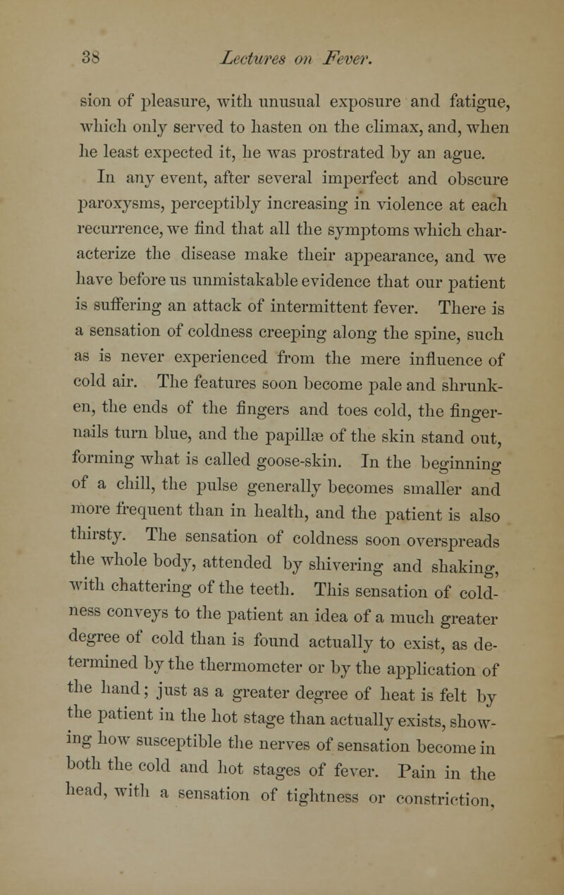 sion of pleasure, with unusual exposure and fatigue, which only served to hasten on the climax, and, when he least expected it, he was prostrated by an ague. In any event, after several imperfect and obscure paroxysms, perceptibly increasing in violence at each recurrence, we find that all the symptoms which char- acterize the disease make their appearance, and we have before us unmistakable evidence that our patient is suffering an attack of intermittent fever. There is a sensation of coldness creeping along the spine, such as is never experienced from the mere influence of cold air. The features soon become pale and shrunk- en, the ends of the fingers and toes cold, the finger- nails turn blue, and the papillae of the skin stand out, forming what is called goose-skin. In the beginning of a chill, the pulse generally becomes smaller and more frequent than in health, and the patient is also thirsty. The sensation of coldness soon overspreads the whole body, attended by shivering and shaking, with chattering of the teeth. This sensation of cold- ness conveys to the patient an idea of a much greater degree of cold than is found actually to exist, as de- termined by the thermometer or by the application of the hand; just as a greater degree of heat is felt by the patient in the hot stage than actually exists, show- ing how susceptible the nerves of sensation become in both the cold and hot stages of fever. Pain in the head, with a sensation of tightness or constriction.