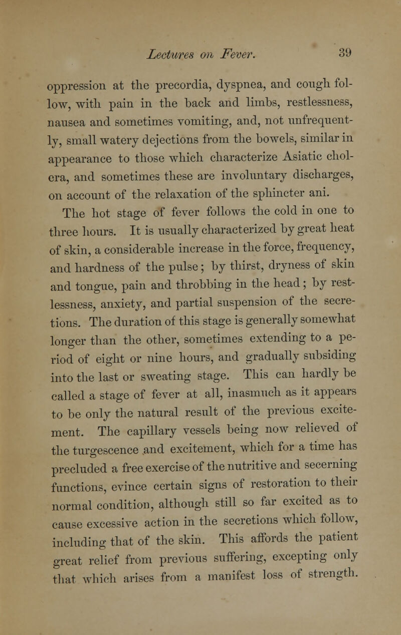 oppression at the precordia, dyspnea, and cough fol- low, with pain in the back and limbs, restlessness, nausea and sometimes vomiting, and, not unfrequent- ly, small watery dejections from the bowels, similar in appearance to those which characterize Asiatic chol- era, and sometimes these are involuntary discharges, on account of the relaxation of the sphincter ani. The hot stage of fever follows the cold in one to three hours. It is usually characterized by great heat of skin, a considerable increase in the force, frequency, and hardness of the pulse; by thirst, dryness of skin and tongue, pain and throbbing in the head; by rest- lessness, anxiety, and partial suspension of the secre- tions. The duration of this stage is generally somewhat longer than the other, sometimes extending to a pe- riod of eight or nine hours, and gradually subsiding into the last or sweating stage. This can hardly be called a stage of fever at all, inasmuch as it appears to be only the natural result of the previous excite- ment. The capillary vessels being now relieved of the turgescence .and excitement, which for a time has precluded a free exercise of the nutritive and secerning functions, evince certain signs of restoration to their normal condition, although still so far excited as to cause excessive action in the secretions which follow, including that of the skin. This affords the patient great relief from previous suffering, excepting only that which arises from a manifest loss of strength.