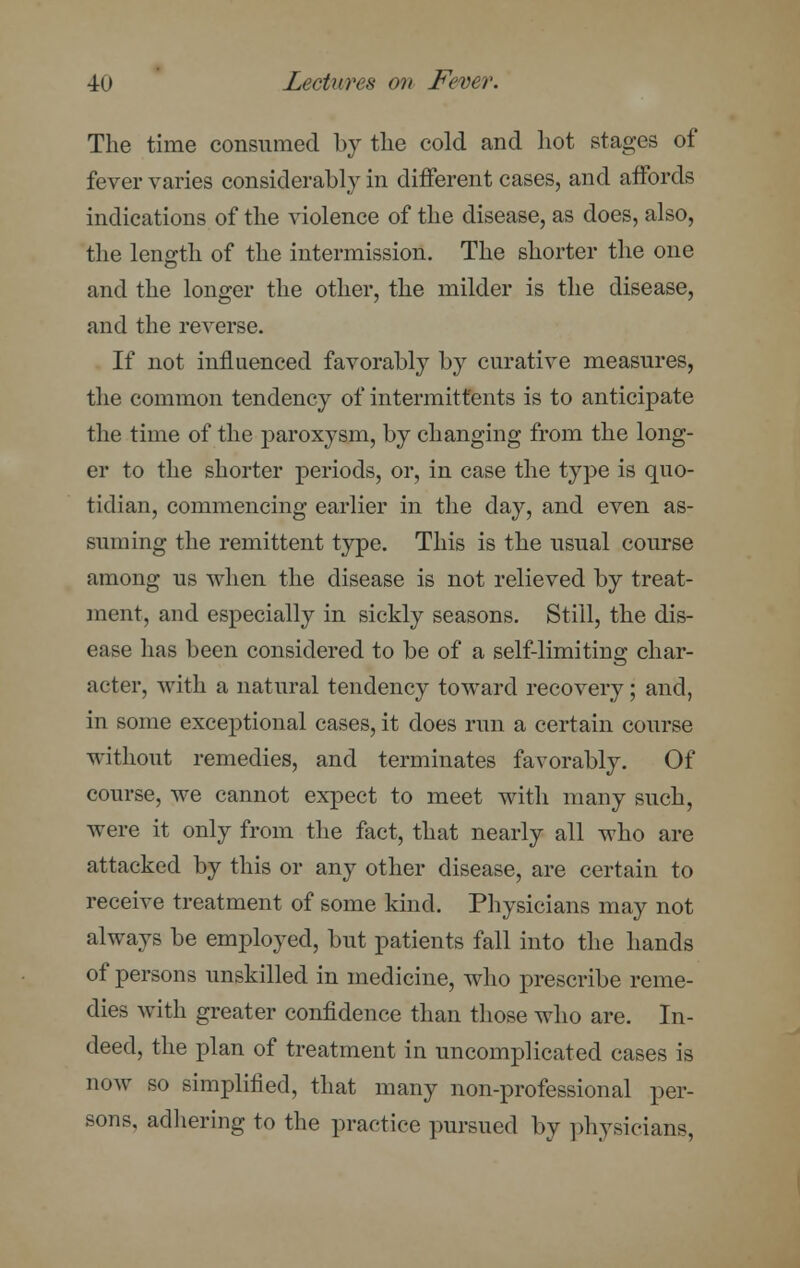 The time consumed by the cold and hot stages of fever varies considerably in different cases, and affords indications of the violence of the disease, as does, also, the length of the intermission. The shorter the one and the longer the other, the milder is the disease, and the reverse. If not influenced favorably by curative measures, the common tendency of intermitt'ents is to anticipate the time of the paroxysm, by changing from the long- er to the shorter periods, or, in case the type is quo- tidian, commencing earlier in the day, and even as- suming the remittent type. This is the usual course among us when the disease is not relieved by treat- ment, and especially in sickly seasons. Still, the dis- ease has been considered to be of a self-limiting char- acter, with a natural tendency toward recovery; and, in some exceptional cases, it does run a certain course without remedies, and terminates favorably. Of course, we cannot expect to meet with many such, were it only from the fact, that nearly all who are attacked by this or any other disease, are certain to receive treatment of some kind. Physicians may not always be employed, but patients fall into the hands of persons unskilled in medicine, who prescribe reme- dies with greater confidence than those who are. In- deed, the plan of treatment in uncomplicated cases is now so simplified, that many non-professional per- sons, adhering to the practice pursued by physicians,