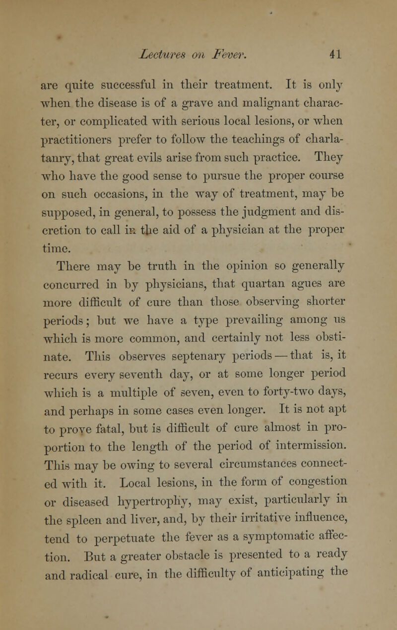 are quite successful in their treatment. It is only when the disease is of a grave and malignant charac- ter, or complicated with serious local lesions, or when practitioners prefer to follow the teachings of charla- tanry, that great evils arise from such practice. They who have the good sense to pursue the proper course on such occasions, in the way of treatment, may be supposed, in general, to possess the judgment and dis- cretion to call i» the aid of a physician at the proper time. There may be truth in the opinion so generally concurred in by physicians, that quartan agues are more difficult of cure than those observing shorter periods; but we have a type prevailing among us which is more common, and certainly not less obsti- nate. This observes septenary periods — that is, it recurs every seventh day, or at some longer period which is a multiple of seven, even to forty-two days, and perhaps in some cases even longer. It is not apt to prove fatal, but is difficult of cure almost in pro- portion to the length of the period of intermission. This may be owing to several circumstances connect- ed with it, Local lesions, in the form of congestion or diseased hypertrophy, may exist, particularly in the spleen and liver, and, by their irritative influence, tend to perpetuate the fever as a symptomatic affec- tion. But a greater obstacle is presented to a ready and radical cure, in the difficulty of anticipating the