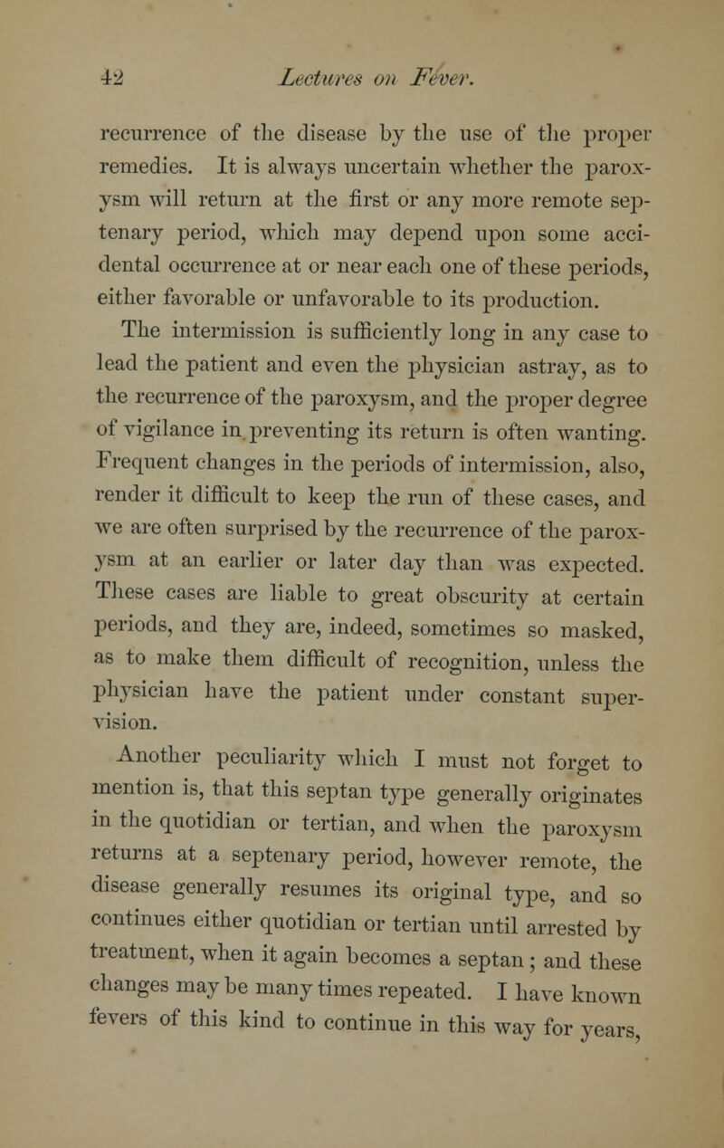 recurrence of the disease by the use of the proper remedies. It is always uncertain whether the parox- ysm will return at the first or any more remote sep- tenary period, which may depend upon some acci- dental occurrence at or near each one of these periods, either favorable or unfavorable to its production. The intermission is sufficiently long in any case to lead the patient and even the physician astray, as to the recurrence of the paroxysm, and the proper degree of vigilance in. preventing its return is often wanting. Frequent changes in the periods of intermission, also, render it difficult to keep the run of these cases, and we are often surprised by the recurrence of the parox- ysm at an earlier or later clay than was expected. These cases are liable to great obscurity at certain periods, and they are, indeed, sometimes so masked, as to make them difficult of recognition, unless the physician have the patient under constant super- vision. Another peculiarity which I must not forget to mention is, that this septan type generally originates in the quotidian or tertian, and when the paroxysm returns at a septenary period, however remote, the disease generally resumes its original type, and so continues either quotidian or tertian until arrested by treatment, when it again becomes a septan; and these changes may be many times repeated. I have known fevers of this kind to continue in this way for years,