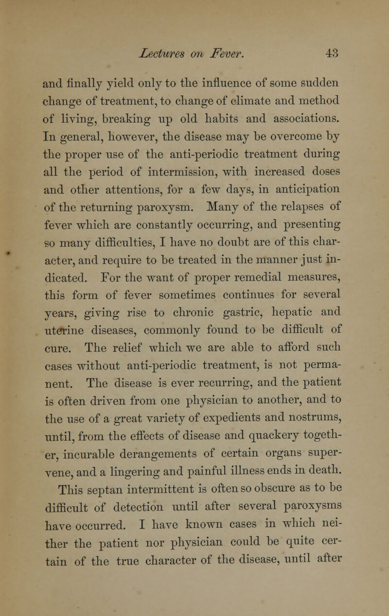 and finally yield only to the influence of some sudden change of treatment, to change of climate and method of living, breaking up old habits and associations. In general, however, the disease may be overcome by the proper use of the anti-periodic treatment during all the period of intermission, with increased doses and other attentions, for a few days, in anticipation of the returning paroxysm. Many of the relapses of fever which are constantly occurring, and presenting so many difficulties, I have no doubt are of this char- acter, and require to be treated in the manner just in- dicated. For the want of proper remedial measures, this form of fever sometimes continues for several years, giving rise to chronic gastric, hepatic and uterine diseases, commonly found to be difficult of cure. The relief which we are able to afford such cases without anti-periodic treatment, is not perma- nent. The disease is ever recurring, and the patient is often driven from one physician to another, and to the use of a great variety of expedients and nostrums, until, from the effects of disease and quackery togeth- er, incurable derangements of certain organs super- vene, and a lingering and painful illness ends in death. This septan intermittent is often so obscure as to be difficult of detection until after several paroxysms have occurred. I have known cases in which nei- ther the patient nor physician could be quite cer- tain of the true character of the disease, until after
