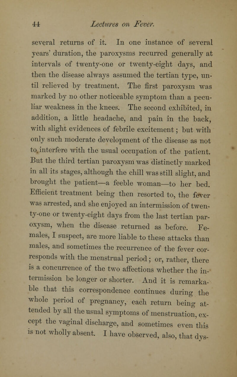 several returns of it. In one instance of several years' duration, the paroxysms recurred generally at intervals of twenty-one or twenty-eight days, and then the disease always assumed the tertian type, un- til relieved by treatment. The first paroxysm was marked by no other noticeable symptom than a pecu- liar weakness in the knees. The second exhibited, in addition, a little headache, and pain in the back, with slight evidences of febrile excitement; but with only such moderate development of the disease as not to. interfere with the usual occupation of the patient. But the third tertian paroxysm was distinctly marked in all its stages, although the chill was still slight, and brought the patient—a feeble woman—to her bed. Efficient treatment being then resorted to, the fever was arrested, and she enjoyed an intermission of twen- ty-one or twenty-eight days from the last tertian par- oxysm, when the disease returned as before. Fe- males, I suspect, are more liable to these attacks than males, and sometimes the recurrence of the fever cor- responds with the menstrual period; or, rather, there is a concurrence of the two affections whether the in- termission be longer or shorter. And it is remarka- ble that this correspondence continues during the whole period of pregnancy, each return being at- tended by aU the usual symptoms of menstruation, ex- cept the vaginal discharge, and sometimes even this is not wholly absent. I have observed, also, that dys-