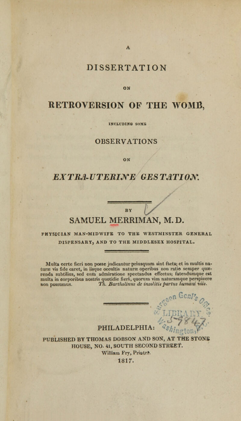 ON RETROVERSION OF THE WOMB, INCLUDING SOME OBSERVATIONS ON EXTRA-UTERINE GESTATION. SAMUEL MERRIMAN, M. D. PHYSICIAN MAN-MIDWIFK TO THE WESTMINSTER GENERAL DISPENSARY, AND TO THE MIDDLESEX HOSPITAL. Multa certe fieri non posse jiidicantur priusquam sint facta; et in multis na- turae vis fide caret, in iisque occultis naturae operibus non ratio semper quse- renda subtilius, sed cum admiratione spectandus effectus; fatendumque est multa in corporibus nostrisquotidie fieri, quorum vim naturamque perspicere non possumus. Th. Bartholinus de insolitis partus humani viis. PHILADELPHIA nGc/rf^ PUBLISHED BY THOMAS DOBSON AND SON, AT THE STONE HOUSE, NO. 41, SOUTH SECOND STREET. William Fry, Priutff. isir.