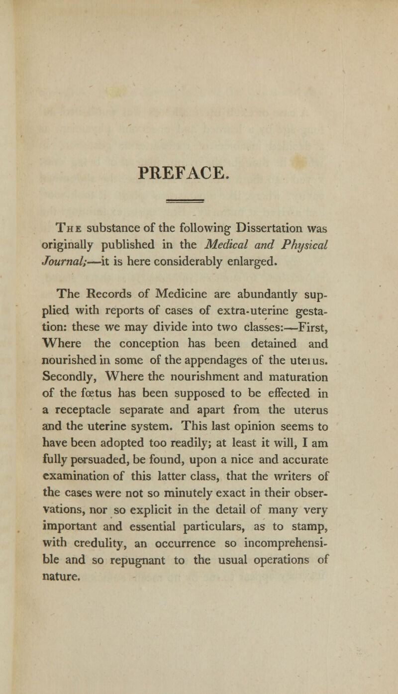 PREFACE. The substance of the following Dissertation was originally published in the Medical and Physical Journal;—it is here considerably enlarged. The Records of Medicine are abundantly sup- plied with reports of cases of extra-uterine gesta- tion: these we may divide into two classes:—First, Where the conception has been detained and nourished in some of the appendages of the utei us. Secondly, Where the nourishment and maturation of the foetus has been supposed to be effected in a receptacle separate and apart from the uterus and the uterine system. This last opinion seems to have been adopted too readily; at least it will, I am fully p&rsuaded, be found, upon a nice and accurate examination of this latter class, that the writers of the cases were not so minutely exact in their obser- vations, nor so explicit in the detail of many very important and essential particulars, as to stamp, with credulity, an occurrence so incomprehensi- ble and so repugnant to the usual operations of nature.