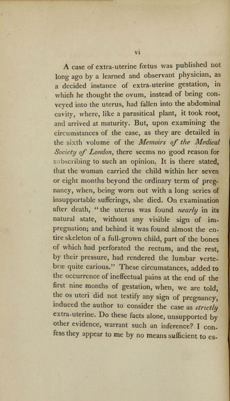 A case of extra-uterine foetus was published not long ago by a learned and observant physician, as a decided instance of extra-uterine gestation, in which he thought the ovum, instead of being con- veyed into the uterus, had fallen into the abdominal cavity, where, like a parasitical plant, it took root, and arrived at maturity. But, upon examining the circumstances of the case, as they are detailed in the sixth volume of the Memoirs of the Medical Society of London, there seems no good reason for s ibscribing to such an opinion. It is there stated, that the woman carried the child within her seven or eight months beyond the ordinary term of preg- nancy, when, being worn out with a long series of insupportable sufferings, she died. On examination after death,  the uterus was found nearly in its natural state, without any visible sign of im- pregnation; and behind it was found almost the en- tire skeleton of a full-grown child, part of the bones of which had perforated the rectum, and the rest, by their pressure, had rendered the lumbar verte- bras quite carious. These circumstances, added to the occurrence of ineffectual pains at the end of the first nine months of gestation, when, we are told, the os uteri did not testify any sign of pregnancy, induced the author to consider the case as strictly extra-uterine. Do these facts alone, unsupported by other evidence, warrant such an inference? I con- fess they appear to me by no means sufficient to es-