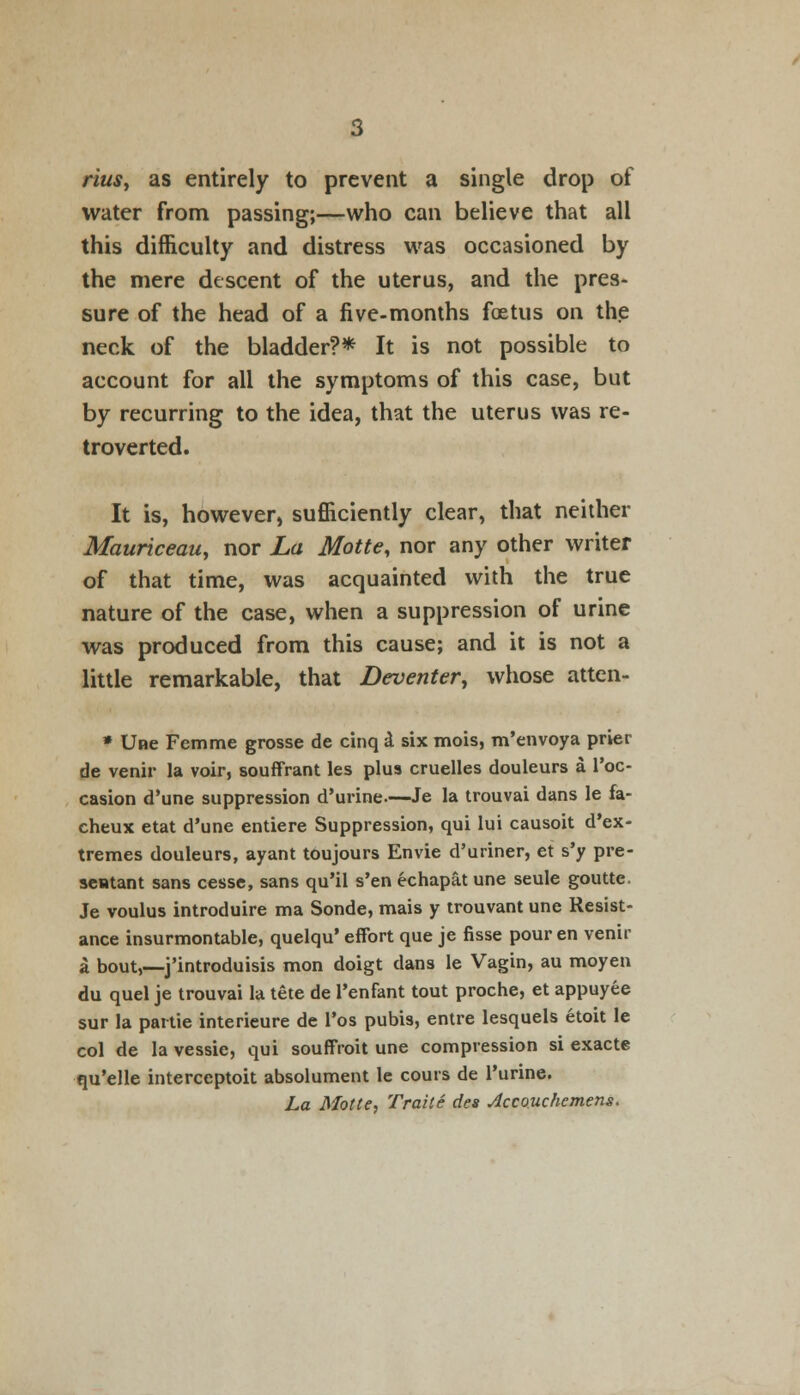 rius, as entirely to prevent a single drop of water from passing;—who can believe that all this difficulty and distress was occasioned by the mere descent of the uterus, and the pres- sure of the head of a five-months foetus on the neck of the bladder?* It is not possible to account for all the symptoms of this case, but by recurring to the idea, that the uterus was re- troverted. It is, however, sufficiently clear, that neither Mauriceau, nor La Motte, nor any other writer of that time, was acquainted with the true nature of the case, when a suppression of urine was produced from this cause; and it is not a little remarkable, that Deventer, whose atten- » Une Femme grosse de cinq d six mois, m'envoya prier de venir la voir, souffrant les plus cruelles douleurs a l'oc- casion d'une suppression d'urine.—-Je la trouvai dans le fa- cheux etat d'une entiere Suppression, qui lui causoit d'ex- tremes douleurs, ayant toujours Envie d'uriner, et s'y pre- sentant sans cesse, sans qu'il s'en echapat une seule goutte. Je voulus introduire ma Sonde, mais y trouvant une Resist- ance insurmontable, quelqu' effort que je fisse pour en venir a bout,—j'introduisis mon doigt dans le Vagin, au moyen du quel je trouvai la tete de l'enfant tout proche, et appuyee sur la partie interieure de l'os pubis, entre lesquels etoit le col de la vessie, qui souffroit une compression si exacte qu'elle interceptoit absolument le cours de l'urine.