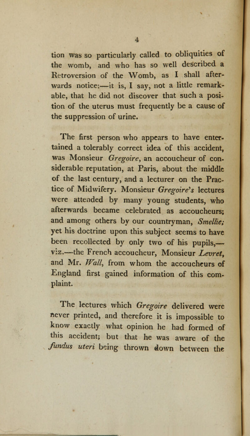 tion was so particularly called to obliquities of the womb, and who has so well described a Retroversion of the Womb, as I shall after- wards notice;—it is, I say, not a little remark- able, that he did not discover that such a posi- tion of the uterus must frequently be a cause of the suppression of urine. The first person who appears to have enter- tained a tolerably correct idea of this accident, was Monsieur Gregoirey an accoucheur of con- siderable reputation, at Paris, about the middle of the last century, and a lecturer on the Prac- tice of Midwifery. Monsieur Gregoire's lectures were attended by many young students, who afterwards became celebrated as accoucheurs; and among others by our countryman, Smellie; yet his doctrine upon this subject seems to have been recollected by only two of his pupils,— viz.—the French accoucheur, Monsieur Levret, and Mr. Wall, from whom the accoucheurs of England first gained information of this com- plaint. The lectures which Gregoire delivered were never printed, and therefore it is impossible to know exactly what opinion he had formed of this accident; but that he was aware of the fundus uteri being thrown down between the