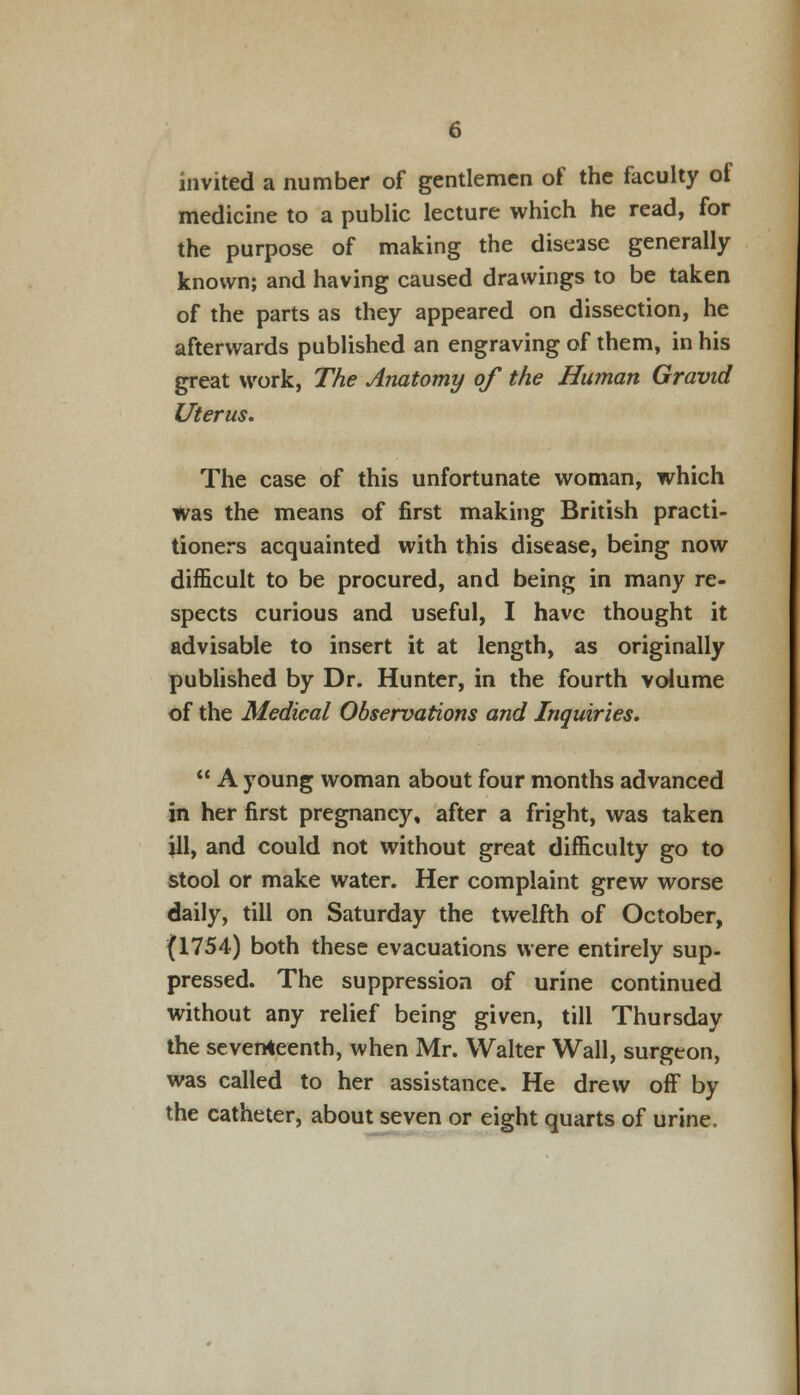 invited a number of gentlemen of the faculty of medicine to a public lecture which he read, for the purpose of making the disease generally known; and having caused drawings to be taken of the parts as they appeared on dissection, he afterwards published an engraving of them, in his great work, The Anatomy of the Human Gravid Uterus. The case of this unfortunate woman, which was the means of first making British practi- tioners acquainted with this disease, being now difficult to be procured, and being in many re- spects curious and useful, I have thought it advisable to insert it at length, as originally published by Dr. Hunter, in the fourth volume of the Medical Observations and Inquiries.  A young woman about four months advanced in her first pregnancy, after a fright, was taken ill, and could not without great difficulty go to stool or make water. Her complaint grew worse daily, till on Saturday the twelfth of October, (1754) both these evacuations were entirely sup- pressed. The suppression of urine continued without any relief being given, till Thursday the seventeenth, when Mr. Walter Wall, surgeon, was called to her assistance. He drew off by the catheter, about seven or eight quarts of urine.