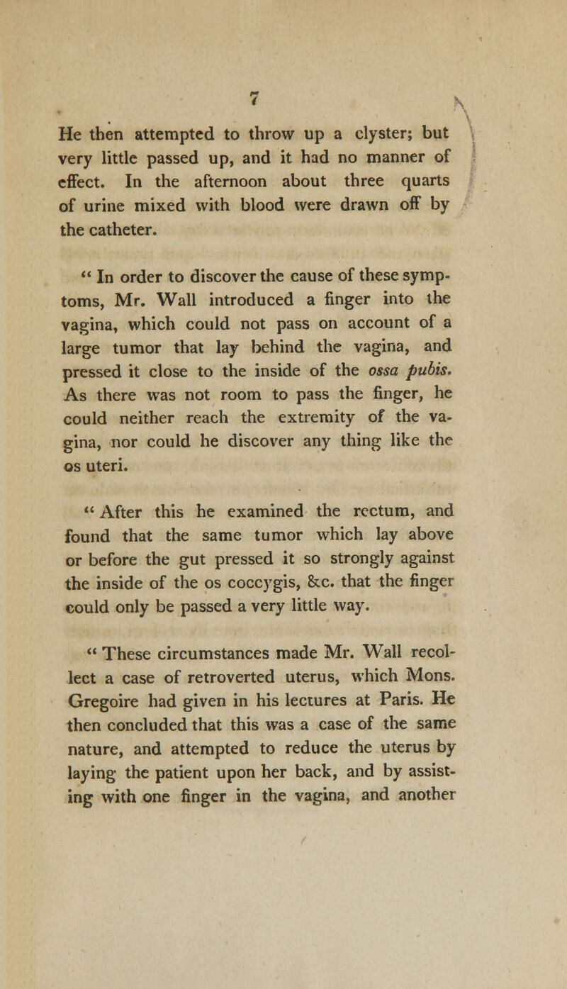 He then attempted to throw up a clyster; but very little passed up, and it had no manner of effect. In the afternoon about three quarts of urine mixed with blood were drawn off by the catheter.  In order to discover the cause of these symp- toms, Mr. Wall introduced a finger into the vagina, which could not pass on account of a large tumor that lay behind the vagina, and pressed it close to the inside of the ossa pubis. As there was not room to pass the finger, he could neither reach the extremity of the va- gina, nor could he discover any thing like the os uteri.  After this he examined the rectum, and found that the same tumor which lay above or before the gut pressed it so strongly against the inside of the os coccygis, &c. that the finger could only be passed a very little way.  These circumstances made Mr. Wall recol- lect a case of retroverted uterus, which Mons. Gregoire had given in his lectures at Paris. He then concluded that this was a case of the same nature, and attempted to reduce the uterus by laying the patient upon her back, and by assist- ing with one finger in the vagina, and another V