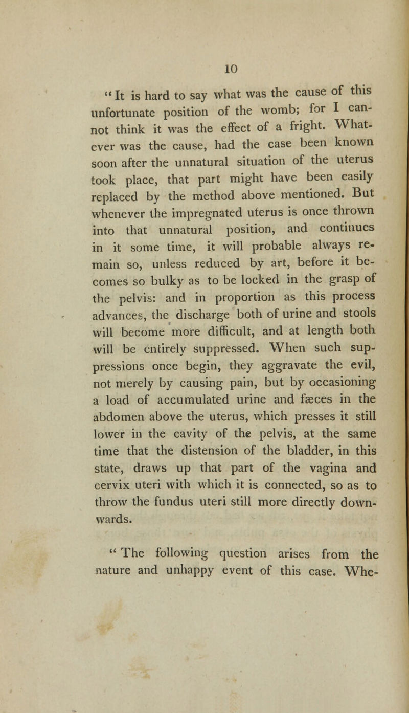 It is hard to say what was the cause of this unfortunate position of the womb; for I can- not think it was the effect of a fright. What- ever was the cause, had the case been known soon after the unnatural situation of the uterus took place, that part might have been easily replaced by the method above mentioned. But whenever the impregnated uterus is once thrown into that unnatural position, and continues in it some time, it will probable always re- main so, unless reduced by art, before it be- comes so bulky as to be locked in the grasp of the pelvis: and in proportion as this process advances, the discharge both of urine and stools will become more difficult, and at length both will be entirely suppressed. When such sup- pressions once begin, they aggravate the evil, not merely by causing pain, but by occasioning a load of accumulated urine and faeces in the abdomen above the uterus, which presses it still lower in the cavity of the pelvis, at the same time that the distension of the bladder, in this state, draws up that part of the vagina and cervix uteri with which it is connected, so as to throw the fundus uteri still more directly down- wards.  The following question arises from the nature and unhappy event of this case. Whe-