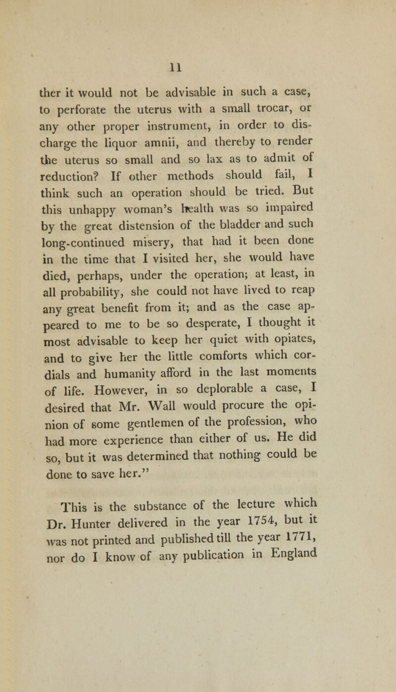 ther it would not be advisable in such a case, to perforate the uterus with a small trocar, or any other proper instrument, in order to dis- charge the liquor amnii, and thereby to render the uterus so small and so lax as to admit of reduction? If other methods should fail, I think such an operation should be tried. But this unhappy woman's health was so impaired by the great distension of the bladder and such long-continued misery, that had it been done in the time that I visited her, she would have died, perhaps, under the operation; at least, in all probability, she could not have lived to reap any great benefit from it; and as the case ap- peared to me to be so desperate, I thought it most advisable to keep her quiet with opiates, and to give her the little comforts which cor- dials and humanity afford in the last moments of life. However, in so deplorable a case, I desired that Mr. Wall would procure the opi- nion of some gentlemen of the profession, who had more experience than either of us. He did so, but it was determined that nothing could be done to save her. This is the substance of the lecture which Dr. Hunter delivered in the year 1754, but it was not printed and published till the year 1771, nor do I know of any publication in England