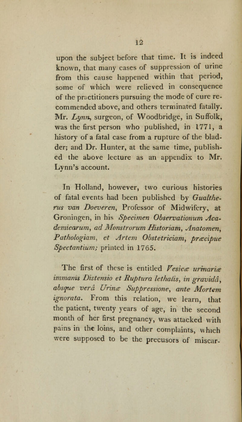 upon the subject before that time. It is indeed known, that many cases of suppression of urine from this cause happened within that period, some of which were relieved in consequence of the practitioners pursuing the mode of cure re- commended above, and others terminated fatally. Mr. Lynn, surgeon, of Woodbridge, in Suffolk, was the first person who published, in 1771, a history of a fatal case from a rupture of the blad- der; and Dr. Hunter, at the same time, publish- ed the above lecture as an appendix to Mr. Lynn's account. In Holland, however, two curious histories of fatal events had been published by Gualthe- fus van Doeveren, Professor of Midwifery, at Groningen, in his Specimen Observationum Aca- demicarum, ad Monstrorum Historiam, Anatomen, Pathologiam, et Art em Obstetriciam, prtecipue Spectantium; printed in 1765. The first of these is entitled Vesica urinaria immanis Distensio et Ruptura lethalis, in gravida, absque vera C/rina- Suppresswne, ante Mortem ignorata. From this relation, we learn, that the patient, twenty years of age, in the second month of her first pregnancy, was attacked with pains in the loins, and other complaints, which were supposed to be the precusors of miscar-