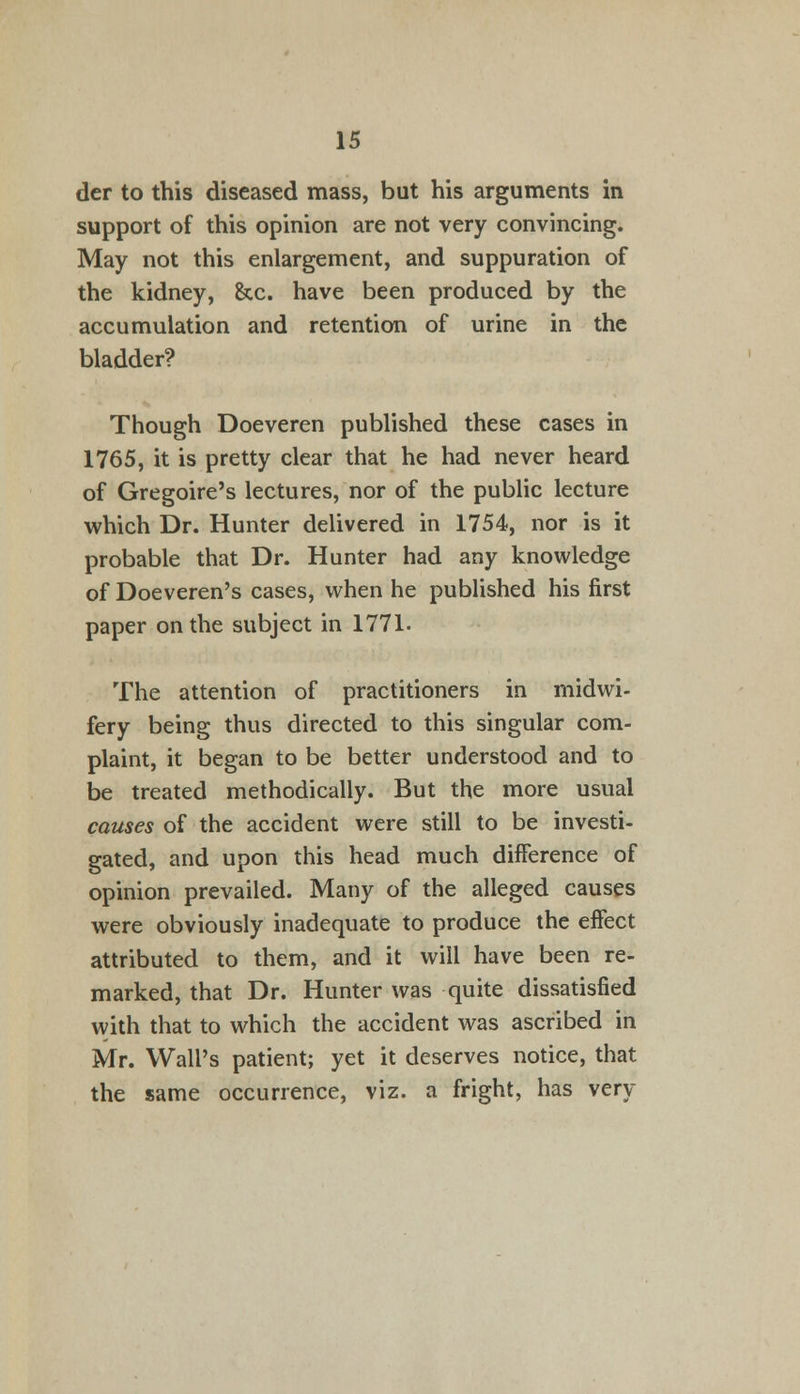 der to this diseased mass, but his arguments in support of this opinion are not very convincing. May not this enlargement, and suppuration of the kidney, &c. have been produced by the accumulation and retention of urine in the bladder? Though Doeveren published these cases in 1765, it is pretty clear that he had never heard of Gregoire's lectures, nor of the public lecture which Dr. Hunter delivered in 1754, nor is it probable that Dr. Hunter had any knowledge of Doeveren's cases, when he published his first paper on the subject in 1771. The attention of practitioners in midwi- fery being thus directed to this singular com- plaint, it began to be better understood and to be treated methodically. But the more usual causes of the accident were still to be investi- gated, and upon this head much difference of opinion prevailed. Many of the alleged causes were obviously inadequate to produce the effect attributed to them, and it will have been re- marked, that Dr. Hunter was quite dissatisfied with that to which the accident was ascribed in Mr. Wall's patient; yet it deserves notice, that the same occurrence, viz. a fright, has very