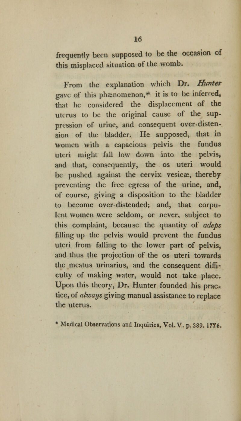 frequently been supposed to be the occasion of this misplaced situation of the womb. From the explanation which Dr. Hunter gave of this phenomenon,* it is to be inferred, that he considered the displacement of the uterus to be the original cause of the sup- pression of urine, and consequent over-disten- sion of the bladder. He supposed, that in women with a capacious pelvis the fundus uteri might fall low down into the pelvis, and that, consequently, the os uteri would be pushed against the cervix vesicae, thereby preventing the free egress of the urine, and, of course, giving a disposition to the bladder to become over-distended; and, that corpu- lent women were seldom, or never, subject to this complaint, because the quantity of adeps filling up the pelvis would prevent the fundus uteri from falling to the lower part of pelvis, and thus the projection of the os uteri towards the meatus urinarius, and the consequent diffi- culty of making water, would not take place. Upon this theory, Dr. Hunter founded his prac- tice, of always giving manual assistance to replace the uterus. * Medical Observations and Inquiries, Vol. V. p. 389. 1776.