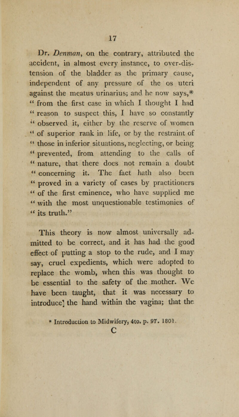 Dr. Denmany on the contrary, attributed the accident, in almost every instance, to over-dis- tension of the bladder as the primary cause, independent of any pressure of the os uteri against the meatus urinarius; and he now says,*  from the first case in which I thought I had  reason to suspect this, I have so constantly  observed it, either by the reserve of women  of superior rank in life, or by the restraint of  those in inferior situations, neglecting, or being  prevented, from attending to the calls of  nature, that there does not remain a doubt  concerning it. The fact hath also been  proved in a variety of cases by practitioners  of the first eminence, who have supplied me  with the most unquestionable testimonies of  its truth. This theory is now almost universally ad- mitted to be correct, and it has had the good effect of putting a stop to the rude, and I may say, cruel expedients, which were adopted to replace the womb, when this was thought to be essential to the safety of the mother. We have been taught, that it was necessary to introduce] the hand within the vagina; that the * Introduction to Midwifery, 4to. p. 97. 1801 c