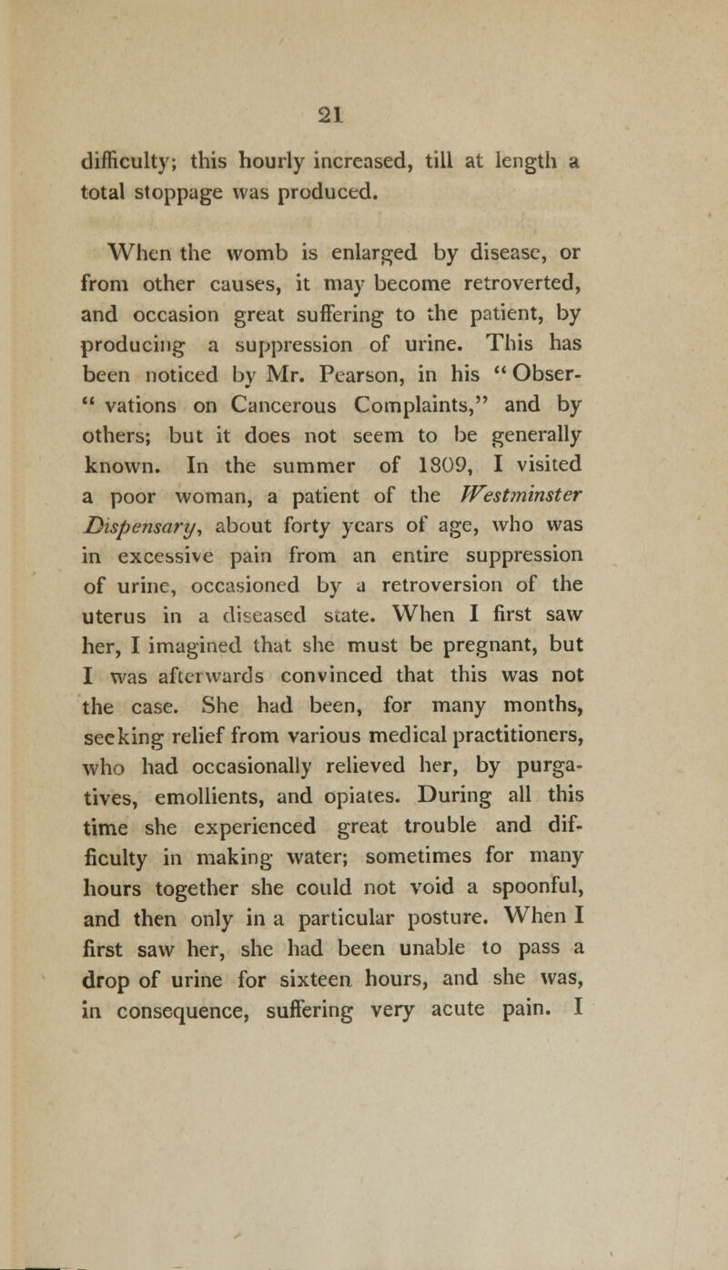 difficulty; this hourly increased, till at length a total stoppage was produced. When the womb is enlarged by disease, or from other causes, it may become retroverted, and occasion great suffering to the patient, by producing a suppression of urine. This has been noticed by Mr. Pearson, in his  Obser-  vations on Cancerous Complaints, and by others; but it does not seem to be generally known. In the summer of 1809, I visited a poor woman, a patient of the Westminster Dispensa?'y, about forty years of age, who was in excessive pain from an entire suppression of urine, occasioned by a retroversion of the uterus in a diseased state. When I first saw her, I imagined that she must be pregnant, but I was afterwards convinced that this was not the case. She had been, for many months, seeking relief from various medical practitioners, who had occasionally relieved her, by purga- tives, emollients, and opiates. During all this time she experienced great trouble and dif- ficulty in making water; sometimes for many hours together she could not void a spoonful, and then only in a particular posture. When I first saw her, she had been unable to pass a drop of urine for sixteen hours, and she was, in consequence, suffering very acute pain. I