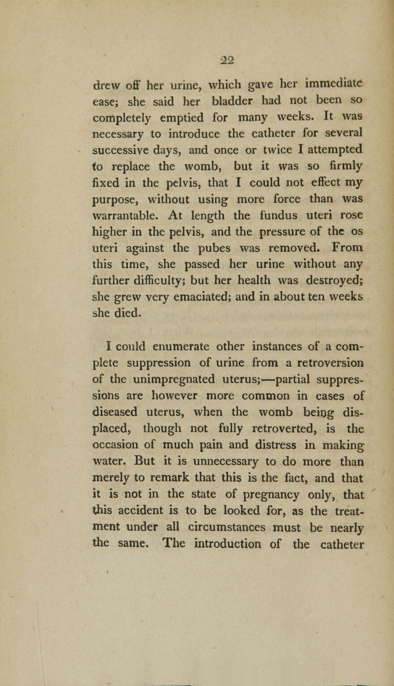 drew off her urine, which gave her immediate ease; she said her bladder had not been so completely emptied for many weeks. It was necessary to introduce the catheter for several successive days, and once or twice I attempted fo replace the womb, but it was so firmly fixed in the pelvis, that I could not effect my purpose, without using more force than was warrantable. At length the fundus uteri rose higher in the pelvis, and the pressure of the os uteri against the pubes was removed. From this time, she passed her urine without any further difficulty; but her health was destroyed; she grew very emaciated; and in about ten weeks she died. I could enumerate other instances of a com- plete suppression of urine from a retroversion of the unimpregnated uterus;—partial suppres- sions are however more common in cases of diseased uterus, when the womb being dis- placed, though not fully retroverted, is the occasion of much pain and distress in making water. But it is unnecessary to do more than merely to remark that this is the fact, and that it is not in the state of pregnancy only, that this accident is to be looked for, as the treat- ment under all circumstances must be nearly the same. The introduction of the catheter