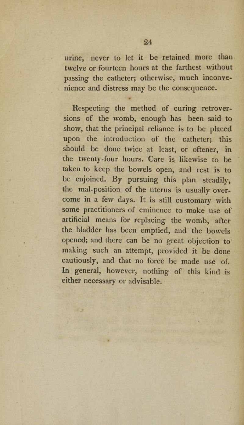urine, never to let it be retained more than twelve or fourteen hours at the farthest without passing the catheter; otherwise, much inconve- nience and distress may be the consequence. Respecting the method of curing retrover- sions of the womb, enough has been said to show, that the principal reliance is to be placed upon the introduction of the catheter; this should be done twice at least, or oftener, in the twenty-four hours. Care is likewise to be taken to keep the bowels open, and rest is to be enjoined. By pursuing this plan steadily, the mal-position of the uterus is usually over- come in a few days. It is still customary with some practitioners of eminence to make use of artificial means for replacing the womb, after the bladder has been emptied, and the bowels opened; and there can be no great objection to making such an attempt, provided it be done cautiously, and that no force be made use of. In general, however, nothing of this kind is either necessary or advisable.