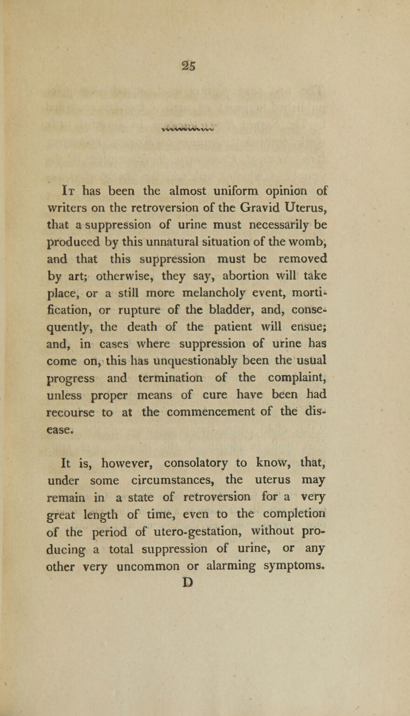 WWWIWVWV It has been the almost uniform opinion of writers on the retroversion of the Gravid Uterus, that a suppression of urine must necessarily be produced by this unnatural situation of the womb, and that this suppression must be removed by art; otherwise, they say, abortion will take place, or a still more melancholy event, morti- fication, or rupture of the bladder, and, conse- quently, the death of the patient will ensue; and, in cases where suppression of urine has come on, this has unquestionably been the usual progress and termination of the complaint, unless proper means of cure have been had recourse to at the commencement of the dis- ease. It is, however, consolatory to know, that, under some circumstances, the uterus may remain in a state of retroversion for a very great length of time, even to the completion of the period of utero-gestation, without pro- ducing a total suppression of urine, or any other very uncommon or alarming symptoms. D
