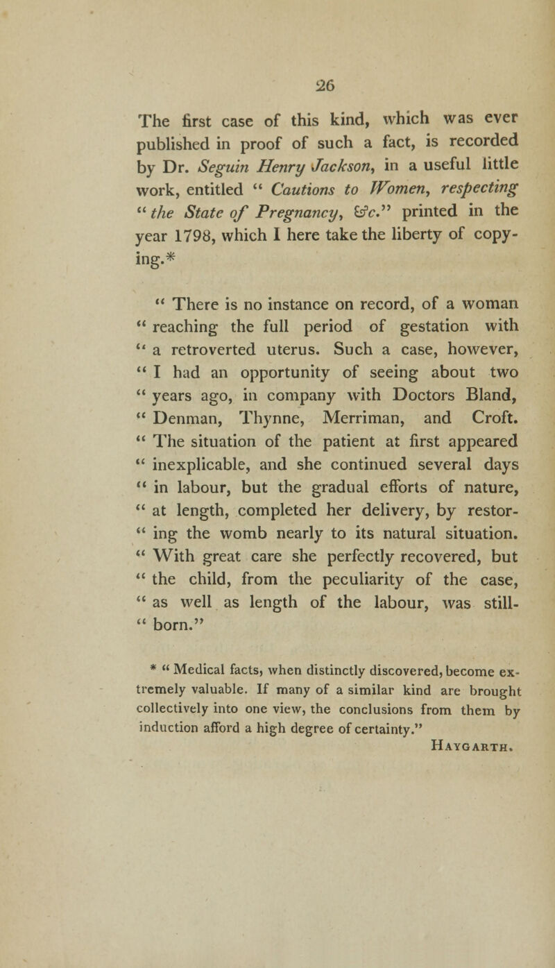 i26 The first case of this kind, which was ever published in proof of such a fact, is recorded by Dr. Seguin Henry Jackson, in a useful little work, entitled  Cautions to Women, respecting  the State of Pregnancy, fcfc. printed in the year 1798, which I here take the liberty of copy- ing.*  There is no instance on record, of a woman * reaching the full period of gestation with ' a retroverted uterus. Such a case, however, ' I had an opportunity of seeing about two ' years ago, in company with Doctors Bland, ' Denman, Thynne, Merriman, and Croft. ' The situation of the patient at first appeared ' inexplicable, and she continued several days ' in labour, but the gradual efforts of nature, ' at length, completed her delivery, by restor- ' ing the womb nearly to its natural situation. 1 With great care she perfectly recovered, but ' the child, from the peculiarity of the case, 1 as well as length of the labour, was still- 4 born.', *  Medical facts, when distinctly discovered, become ex- tremely valuable. If many of a similar kind are brought collectively into one view, the conclusions from them by induction afford a high degree of certainty. Haygarth.