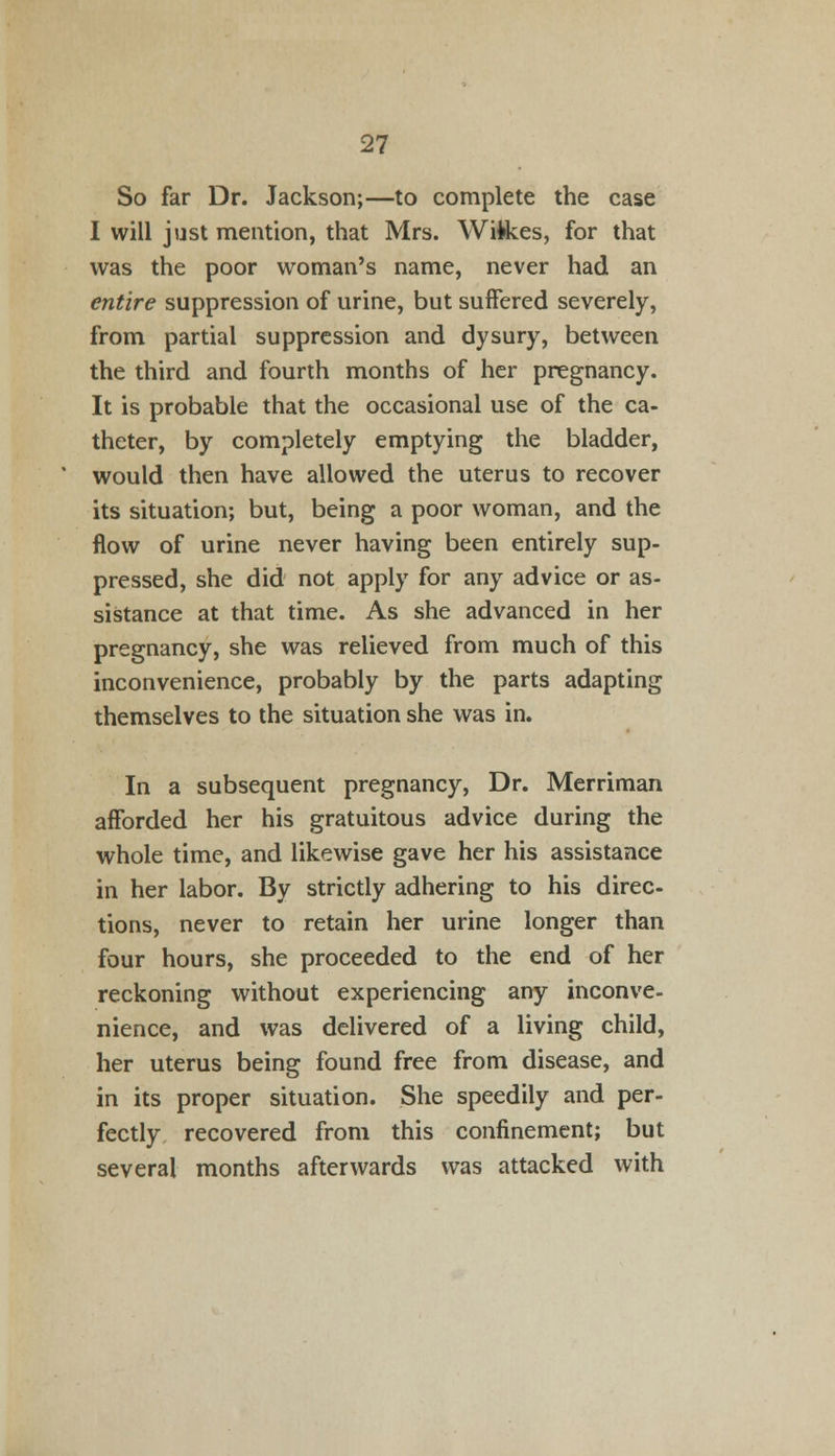 So far Dr. Jackson;—to complete the case I will just mention, that Mrs. Wi&es, for that was the poor woman's name, never had an entire suppression of urine, but suffered severely, from partial suppression and dysury, between the third and fourth months of her pregnancy. It is probable that the occasional use of the ca- theter, by completely emptying the bladder, would then have allowed the uterus to recover its situation; but, being a poor woman, and the flow of urine never having been entirely sup- pressed, she did not apply for any advice or as- sistance at that time. As she advanced in her pregnancy, she was relieved from much of this inconvenience, probably by the parts adapting themselves to the situation she was in. In a subsequent pregnancy, Dr. Merriman afforded her his gratuitous advice during the whole time, and likewise gave her his assistance in her labor. By strictly adhering to his direc- tions, never to retain her urine longer than four hours, she proceeded to the end of her reckoning without experiencing any inconve- nience, and was delivered of a living child, her uterus being found free from disease, and in its proper situation. She speedily and per- fectly recovered from this confinement; but several months afterwards was attacked with