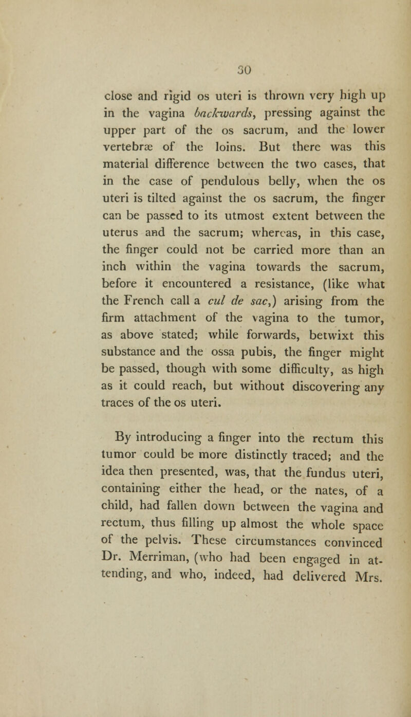 close and rigid os uteri is thrown very high up in the vagina baclcwards, pressing against the upper part of the os sacrum, and the lower vertebras of the loins. But there was this material difference between the two cases, that in the case of pendulous belly, when the os uteri is tilted against the os sacrum, the finger can be passed to its utmost extent between the uterus and the sacrum; whereas, in this case, the finger could not be carried more than an inch within the vagina towards the sacrum, before it encountered a resistance, (like what the French call a cul de sac,) arising from the firm attachment of the vagina to the tumor, as above stated; while forwards, betwixt this substance and the ossa pubis, the finger might be passed, though with some difficulty, as high as it could reach, but without discovering any traces of the os uteri. By introducing a finger into the rectum this tumor could be more distinctly traced; and the idea then presented, was, that the fundus uteri, containing either the head, or the nates, of a child, had fallen down between the vagina and rectum, thus filling up almost the whole space of the pelvis. These circumstances convinced Dr. Merriman, (who had been engaged in at- tending, and who, indeed, had delivered Mrs.