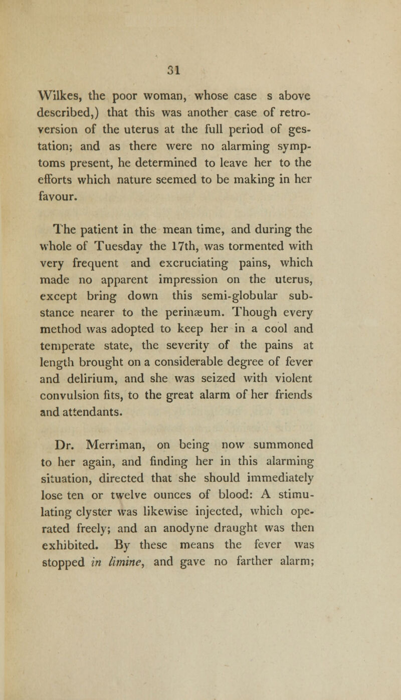 Wilkes, the poor woman, whose case s above described,) that this was another case of retro- version of the uterus at the full period of ges- tation; and as there were no alarming symp- toms present, he determined to leave her to the efforts which nature seemed to be making in her favour. The patient in the mean time, and during the whole of Tuesday the 17th, was tormented with very frequent and excruciating pains, which made no apparent impression on the uterus, except bring down this semi-globular sub- stance nearer to the perinaeum. Though every method was adopted to keep her in a cool and temperate state, the severity of the pains at length brought on a considerable degree of fever and delirium, and she was seized with violent convulsion fits, to the great alarm of her friends and attendants. Dr. Merriman, on being now summoned to her again, and finding her in this alarming situation, directed that she should immediately lose ten or twelve ounces of blood: A stimu- lating clyster was likewise injected, which ope- rated freely; and an anodyne draught was then exhibited. By these means the fever was stopped in limine, and gave no farther alarm;