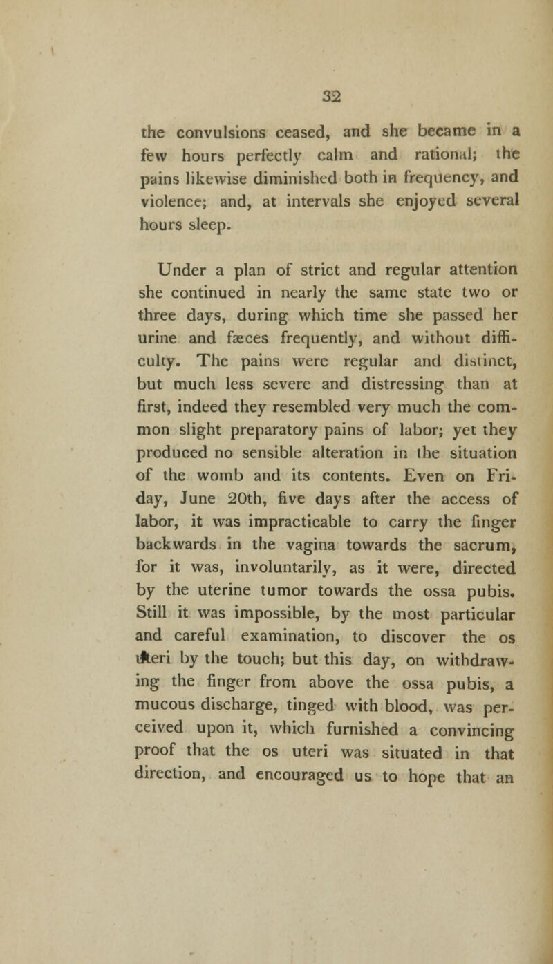 the convulsions ceased, and she became in a few hours perfectly calm and rational; the pains likewise diminished both in frequency, and violence; and, at intervals she enjoyed several hours sleep. Under a plan of strict and regular attention she continued in nearly the same state two or three days, during which time she passed her urine and faeces frequently, and without diffi- culty. The pains were regular and distinct, but much less severe and distressing than at first, indeed they resembled very much the com- mon slight preparatory pains of labor; yet they produced no sensible alteration in the situation of the womb and its contents. Even on Fri- day, June 20th, five days after the access of labor, it was impracticable to carry the finger backwards in the vagina towards the sacrum, for it was, involuntarily, as it were, directed by the uterine tumor towards the ossa pubis. Still it was impossible, by the most particular and careful examination, to discover the os ilteri by the touch; but this day, on withdraw- ing the finger from above the ossa pubis, a mucous discharge, tinged with blood, was per- ceived upon it, which furnished a convincing proof that the os uteri was situated in that direction, and encouraged us to hope that an